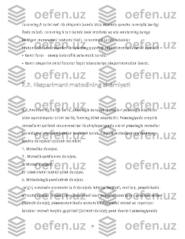 Farazning A turini ко4 rib chiqamiz bunda bitta odamda qancha ramziylik borligi 
ifoda etiladi. Farazning В turi bunda bola intellekti va ota-onalarning bunga 
boMgan munosabati tushuntiriladi. Farazning d turida sabablar 
tushuntiriladi.Gottsdanker farazlaming quyidagi eksperimental turlarini ajratadi:
• Kontr faraz—asosiy betaraflik avtomatik tarzda.
• Kontr eksperim ental farazlar faqat laboratoriya eksperimentidan iborat.
2.2. Eksperiment metodining ahamiyati
B.G.Ananevning fikriga ko'ra, psixologik kuzatish metodlari psixologik obyektlar 
bilan operatsiyalar tizimi bo'lib, fanning bilish obyektidir. Psixologiyada empirik 
metodlarni qo'llash muammosi ko'rib chiqilayotganda ularni psixologik metodlar 
tizimidagi o‘mini aniqlashdan boshlash kerak. Empirik metodlarni qo‘llashning 
beshta darajasini ajratish mumkin:
1. Metodika darajasi.
2 . Metodik qoMlanma darajasi.
3. Metod darajasi.
4. Tekshirishni tashkil qilish darajasi.
5. Metodologik yondashish darajasi.
To‘g'rl, «metod» atamasini turli darajada ishlatsa boMadi, maHlun, psixollzikada - 
o'rtacha xatolar metodi, chegara metodi bor; psixodiaguostikada - proektiv metod
(ikkinchi daraja); psixosemantlkada semantik differensial metod va repertuar 
kataklar metodi haqida gapiriladi (birinchi daraja); yosh davrlari psixologiyasida 
26 