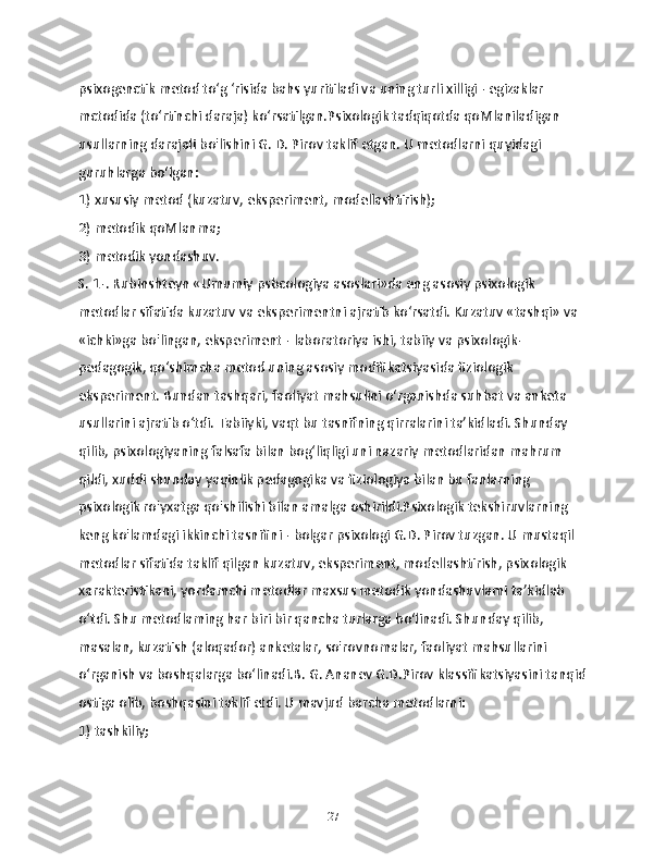 psixogenctik metod to‘g ‘risida bahs yuritiladi va uning turli xilligi - egizaklar 
mctodida (to‘rtinchi daraja) ko‘rsatilgan.Psixologik tadqiqotda qoMlaniladigan 
usullarning darajali bo'lishini G. D. Pirov taklif etgan. U metodlarni quyidagi 
guruhlarga bo‘lgan:
1) xususiy metod (kuzatuv, eksperiment, modellashtirish);
2) metodik qoMlanma;
3) metodik yondashuv.
S. 1-. Rubinshteyn «Umumiy psbcologiya asoslari»da eng asosiy psixologik 
metodlar sifatida kuzatuv va eksperimentni ajratib ko‘rsatdi. Kuzatuv «tashqi» va 
«ichki»ga bo'lingan, eksperiment - laboratoriya ishi, tabiiy va psixologik-
pedagogik, qo‘shimcha metod uning asosiy modifikatsiyasida fiziologik 
eksperiment. Bundan tashqari, faoliyat mahsulini o‘rganishda suhbat va anketa 
usullarini ajratib o‘tdi. Tabiiyki, vaqt bu tasnifning qirralarini ta’kidladi. Shunday 
qilib, psixologiyaning falsafa bilan bog‘liqligi uni nazariy metodlaridan mahrum 
qildi, xuddi shunday yaqinlik pedagogika va fiziologiya bilan bu fanlarning 
psixologik ro'yxatga qo'shilishi bilan amalga oshirildi.Psixologik tekshiruvlarning 
keng ko'lamdagi ikkinchi tasnifini - bolgar psixologi G.D. Pirov tuzgan. U mustaqil 
metodlar sifatida taklif qilgan kuzatuv, eksperiment, modellashtirish, psixologik 
xarakteristikani, yordamchi metodlar maxsus metodik yondashuvlami ta’kidlab 
o‘tdi. Shu metodlaming har biri bir qancha turlarga bo‘linadi. Shunday qilib, 
masalan, kuzatish (aloqador) anketalar, so'rovnomalar, faoliyat mahsullarini 
o‘rganish va boshqalarga bo‘linadi.B. G. Ananev G.D.Pirov klassifikatsiyasini tanqid
ostiga olib, boshqasini taklif etdi. U mavjud barcha metodlarni:
1) tashkiliy;
27 