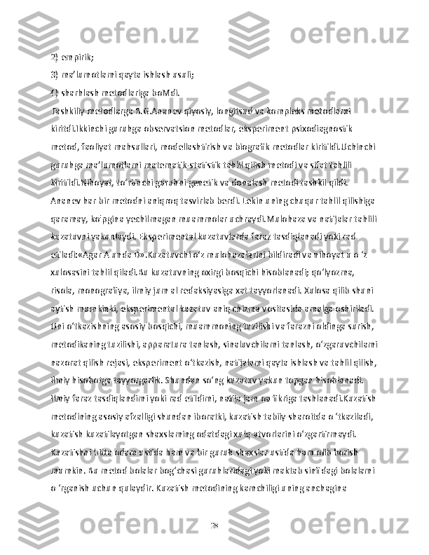 2) empirik;
3) ma’lumotlami qayta ishlash usuli;
4) sharhlash metodlariga boMdi.
Tashkiliy metodlarga B.G.Ananev qiyosiy, longitsud va kompleks metodlarni 
kiritdi.Ikkinchi guruhga observatsion metodlar, eksperiment psixodiagnostik 
metod, faoliyat mahsullari, modellashtirish va biografik metodlar kiritildi.Uchinchi 
guruhga ma’lumotlami matematik-statistik tahlil qilish metodi va sifat tahlili 
kiritildi.Nihoyat, to‘rtinchi guruhni genetik va donalash metodi tashkil qildi. 
Ananev har bir metodni aniqroq tasvirlab berdi. Lekin uning chuqur tahlil qilishiga 
qaramay, ko'pgina yechilmagan muammolar uchraydi.Mulohaza va natijalar tahlili
kuzatuvni yakunlaydi. Eksperimental kuzatuvlarda faraz tasdiqlanadi yoki rad 
etiladi:«Agar A unda D».Kuzatuvchi o‘z mulohazalarini bildiradi va nihoyat u o ‘z 
xulosasini tahlil qiladi.Bu kuzatuvning oxirgi bosqichi hisoblanadi; qo‘lyozma, 
risola, monografiya, ilmiy jum al redaksiyasiga xat tayyorlanadi. Xulosa qilib shuni 
aytish mumkinki, eksperimental kuzatuv aniq chizma vositasida amalga oshiriladi. 
Uni o‘tkazishning asosiy bosqichi, muammoning tuzilishi va farazni oldinga surish, 
metodikaning tuzilishi, apparatura tanlash, sinaluvchilami tanlash, o‘zgaruvchilami
nazorat qilish rejasi, eksperiment o‘tkazish, natijalami qayta ishlash va tahlil qilish,
ilmiy hisobotga tayyorgarlik. Shundan so‘ng kuzatuv yakun topgan hisoblanadi. 
Ilmiy faraz tasdiqlandimi yoki rad etildimi, natija jam oa fikriga tashlanadi.Kuzatish
metodining asosiy afzalligi shundan iboratki, kuzatish tabiiy sharoitda o ‘tkaziladi, 
kuzatish kuzatilayotgan shaxslaming odatdagi xulq-atvorlarini o‘zgartirmaydi. 
Kuzatishni bitta odam ustida ham va bir guruh shaxslar ustida ham olib borish 
mumkin. Bu metod bolalar bog‘chasi guruhlaridagi yoki maktab sinfidagi bolalami 
o ‘rganish uchun qulaydir. Kuzatish metodining kamchiligi uning anchagina 
28 