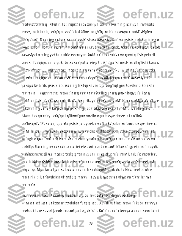 mehnat talab qilishidir. Tadqiqotchi psixologni xulq-atvoming istalgan qiyofada 
emas, balki anig tadqiqot vazifalari bilan bogMiq holda namoyon boMishigina 
qiziqtiradi. Shuning uchun kuzatiluvchi shaxs xususiyatlari va psixik holatlarining o 
‘ziga kerakli tarzda namoyon boMishini kutib turishi kerak. Bundan tashqari, psixik
xususiyatlarning yakka holda namoyon boMishini kuzatish va qayd qilish yetarli 
emas. Tadqiqotchi u yoki bu xususiyatlarning tipikligiga ishonch hosil qilishi kerak.
Eksperiment.  Eksperiment metodining asosiy farqi va afzalligi shundan iboratki, 
bunda tadqiqotchi o‘z xohishi bilan qandaydir psixik jarayon yoki xususiyatni 
yuzaga keltirib, psixik hodisaning tashqi sharoitga bog‘liqligini tekshirib ko'rishi 
mumkin. Eksperiment metodining ana shu afzalligi uning psixologiyada keng 
qoMlanilishi bilan tushuntiriladi. Empirik, ya’ni tajriba yoMi bilan qoMga kiritilgan 
faktlarning asosiy ko‘pchiligi psixologiyada eksperimental yoM bilanolingandir. 
Biroq har qanday tadqiqot qilinadigan vazifalarga eksperimentni qo‘llab 
bo‘lmaydi. Masalan, agarda psixik jarayonlar va fimksiyalar ko‘proq eksperiment 
yoMi bilan o ‘rganilsa, shaxsning birmuncha sodda xususiyatlari (temperament, 
ko‘pgina qobiliyatlari) ham shu metod yordamida o ‘rganiladi. Lekin xarakter va 
qobiliyatlaming murakkab turlarini eksperiment metodi bilan o‘rganib bo‘lmaydi.
Suhbat metodi  Bu metod tadqiqotning turli bosqichlarida qoMlaniladi: masalan, 
dastlabki tanishish bosqichida ham boshqa metodlar, ayniqsa, kuzatish metodi 
orqali qoMga kiritilgan xulosalami aniqlashda qoMlaniladi. Suhbat metodidan 
mohirlik bilan foydalanish juda qimmatli natijalarga erishishga yordam berishi 
mumkin.
Intervyu metodi  Psixologiya fanidagi bu metod sotsiologiyada keng 
koMlaniladigan anketa metodidan farq qiladi. Xuddi suhbat metodi kabi intervyu 
metodi ham savol-javob metodiga tegishlidir. Ko‘pincha intervyu uchun savollami 
29 