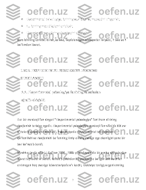  Eksperimental psixologiya fanining vazifalari va maqsadini o‘rganish;
 Bu fanning metodikalarni aniqlash;
 Eksperiment metodining ahamiyatini aniqlash.
Kurs ishining tarkibi:  Kirish, xulosa, foydalanilgan adabiyotlar ro‘yxati, 2 bob va 4 
bo‘limdan iborat.
       I.BOB. EKSPERIMENTAL PSIXOLOGIYA FANINING   
    SHAKLLANISHI
     1.1. Eksperimental psixologiya fanining falsafadan 
     ajralib chiqishi.
Har bir mustaqil fan singari “Eksperimental psixologiya” fani ham o’zining 
rivojlanish tarixiga egadir. Eksperimental psixologiya mustaqil fan sifatida XIX asr 
o’rtalarida rivojlana boshladi. Psixologiyada eksperimental tadqiqotlarni 
qo’llanilishi va rivojlanishi bu fanning ilmiy-amaliy asosga ega ekanligini yana bir 
bor ko’rsatib berdi.
Mashhur ingliz olimi F.Gal’ton 1884 –1885 yillar davomida bir necha seriyalardan 
iborat tajribalar o’tkazdi. Bunda 5 yoshdan 80 yoshgacha bo’lgan xohlovchilar 
arzimagan haq evaziga laboratoriyada o’z kuchi, reaktsiya tezligi; organizmning 
3 