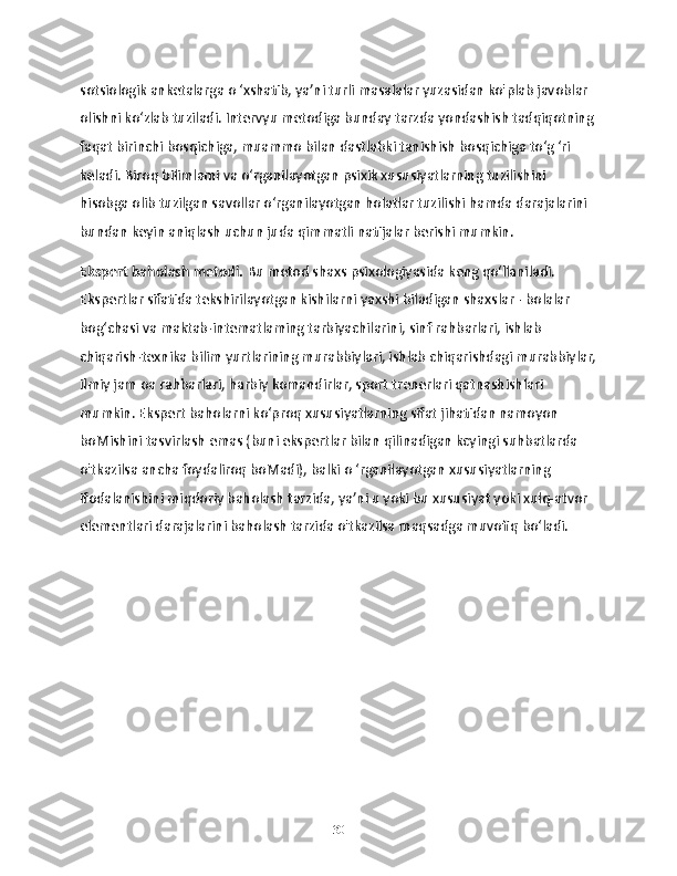 sotsiologik anketalarga o ‘xshatib, ya’ni turli masalalar yuzasidan ko'plab javoblar 
olishni ko‘zlab tuziladi. Intervyu metodiga bunday tarzda yondashish tadqiqotning 
faqat birinchi bosqichiga, muammo bilan dastlabki tanishish bosqichiga to‘g ‘ri 
keladi. Biroq bilimlami va o‘rganilayotgan psixik xususiyatlarning tuzilishini 
hisobga olib tuzilgan savollar o‘rganilayotgan holatlar tuzilishi hamda darajalarini 
bundan keyin aniqlash uchun juda qimmatli natijalar berishi mumkin.
Ekspert baholash metodi.  Bu metod shaxs psixologiyasida keng qo‘llaniladi. 
Ekspertlar sifatida tekshirilayotgan kishilarni yaxshi biladigan shaxslar - bolalar 
bog‘chasi va maktab-intematlaming tarbiyachilarini, sinf rahbarlari, ishlab 
chiqarish-texnika bilim yurtlarining murabbiylari, ishlab chiqarishdagi murabbiylar,
ilmiy jam oa rahbarlari, harbiy komandirlar, sport trenerlari qatnashishlari 
mumkin. Ekspert baholarni ko‘proq xususiyatlarning sifat jihatidan namoyon 
boMishini tasvirlash emas (buni ekspertlar bilan qilinadigan kcyingi suhbatlarda 
o'tkazilsa ancha foydaliroq boMadi), balki o ‘rganilayotgan xususiyatlarning 
ifodalanishini miqdoriy baholash tarzida, ya’ni u yoki bu xususiyat yoki xulq-atvor 
elementlari darajalarini baholash tarzida o'tkazilsa maqsadga muvofiq bo‘ladi. 
                                            
30 