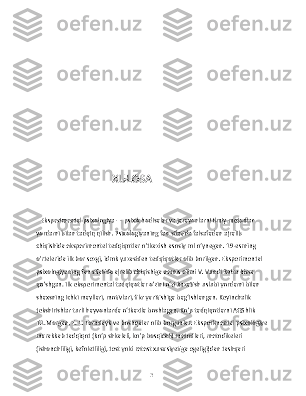                             XULOSA 
   Eksperimental psixologiya — psixik hodisalar va jarayonlarni ilmiy metodlar 
yordami bilan tadqiq qilish. Psixologiyaning fan sifatida falsafadan ajralib 
chiqishida eksperimental tadqiqotlar oʻtkazish asosiy rol oʻynagan. 19-asrning 
oʻrtalarida ilk bor sezgi, idrok yuzasidan tadqiqotlar olib borilgan. Eksperimental 
psixologiyaning fan sifatida ajralib chiqishiga nemis olimi V. Vundt katta hissa 
qoʻshgan. Ilk eksperimental tadqiqotlar oʻzini oʻzi kuzatish uslubi yordami bilan 
shaxsning ichki mayllari, motivlari, fikr yuritishiga bagʻishlangan. Keyinchalik 
tekshirishlar turli hayvonlarda oʻtkazila boshlagan. Koʻp tadqiqotlarni AQShlik 
T.L.Morgan, E. L. Torndayk va boshqalar olib borganlar. Eksperimental psixologiya 
murakkab tadqiqot (koʻp shkalali, koʻp bosqichli) metodlari, metodikalari 
(ishonchliligi, kafolatliligi, test yoki retest xususiyatiga egaligi)dan tashqari 
31 