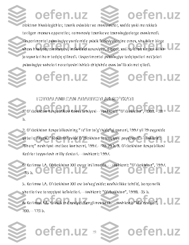 elektron hisoblagichlar, texnik asboblar va moslamalar, sodda yoki murakkab 
tuzilgan maxsus apparatlar, zamonaviy texnika va texnologiyalarga asoslanadi. 
Eksperimental psixologiya yordamida psixik funksiyalargina emas, shu bilan birga 
shaxs hissiyoti, emotsiyasi, individual xususiyati, diqqat, xotira, idrok singari bilish 
jarayonlari ham tadqiq qilinadi. Eksperimental psixologiya tadqiqotlari natijalari 
psixologiya sohalari nazariyasini ishlab chiqishda asos boʻlib xizmat qiladi. 
             FOYDALANILGAN ADABIYOTLAR RO‘YXATI 
1. O‘zbekiston Respublikasi Konstitutsiyasi – Toshkent: “O‘zbekiston”, 2003. - 38 
b. 
2. O‘zbekiston Respublikasining “Ta’lim to‘g‘risida”gi qonuni, 1997 yil 29 avgustda 
qabul qilingan. “Barkamol avlod O‘zbekiston taraqqiyoti poydevori” –Toshkent: 
“Sharq” nashriyot-matbaa kontserni, 1997. – 20-29 b. 3. O‘zbekiston Respublikasi 
Kadrlar tayyorlash milliy dasturi. –Toshkent: 1997. 
4. Karimov I.A. O‘zbekiston XXI asrga intilmoqda. – Toshkent: “O‘zbekiston”, 1997.
- 35 b. 
5. Karimov I.A. O‘zbekiston XXI asr bo‘sag‘asida: xavfsizlikka tahdid, barqarorlik 
shartlari va taraqqiyot kafolatlari. –Toshkent: “O‘zbekiston”, 1998. -35 b. 
6. Karimov. I.A. Yuksak ma’naviyat-Yengilmas kuch. – Toshkent: “Ma’naviyat”, 
200. – 123 b.
32 