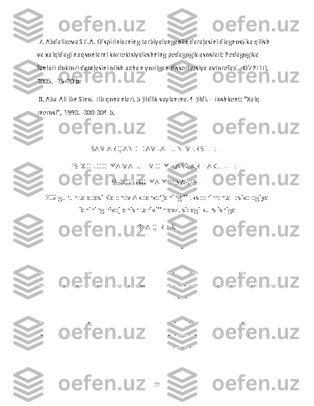  7. Abdullaeva SH.A. O‘spirinlarning tarbiyalanganlik darajasini diagnostika qilish 
va xulqidagi nuqsonlarni korrektsiyalashning pedagogik asoslari: Pedagogika 
fanlari doktori darajasini olish uchun yozilgan dissertatsiya avtorefati. -O‘ZPFITI, 
2005. -15-20 b.
 8. Abu Ali ibn Sino. Tib qonunlari. 5 jildlik saylanma. 4-jildi. –Toshkent: “Xalq 
merosi”, 1993. -300-304 b.                               
                                  SAMARQAND DAVLAT UNIVERSITETI
PSIXOLOGIYA VA IJTIMOIY FANLAR FAKULTETI
PSIXOLOGIYA YO ‘ NALISHI
209-guruh talabasi Kalonov Akbarxo‘janing "Eksperimental psixologiya
fanining rivojlanish tarixi" mavzusidagi kurs ishiga
T A Q R I Z
__________________________________________________________________
__________________________________________________________________
__________________________________________________________________
__________________________________________________________________
__________________________________________________________________
__________________________________________________________________
__________________________________________________________________
__________________________________________________________________
__________________________________________________________________
__________________________________________________________________
33 