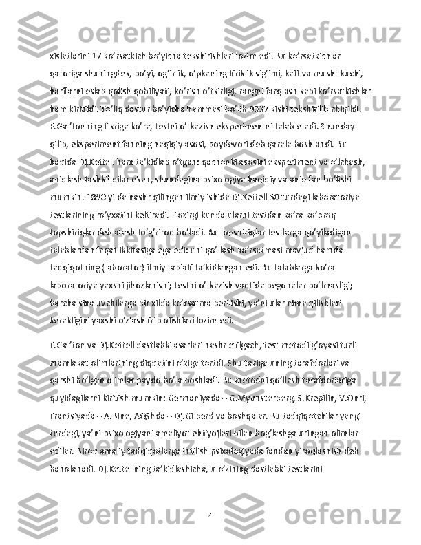 xislatlarini 17 ko’rsatkich bo’yicha tekshirishlari lozim edi. Bu ko’rsatkichlar 
qatoriga shuningdek, bo’yi, og’irlik, o’pkaning tiriklik sig’imi, kaft va musht kuchi, 
harflarni eslab qolish qobiliyati, ko’rish o’tkirligi, rangni farqlash kabi ko’rsatkichlar
ham kiritildi. To’liq dastur bo’yicha hammasi bo’lib 9337 kishi tekshirilib chiqildi. 
F.Gal’tonning fikriga ko’ra, testni o’tkazish eksperimentni talab etadi. Shunday 
qilib, eksperiment fanning haqiqiy asosi, poydevori deb qarala boshlandi. Bu 
haqida Dj.Kettell ham ta’kidlab o’tgan: qachonki asosini eksperiment va o’lchash, 
aniqlash tashkil qilar ekan, shundagina psixologiya haqiqiy va aniq fan bo’lishi 
mumkin. 1890 yilda nashr qilingan ilmiy ishida Dj.Kettell 50 turdagi laboratoriya 
testlarining ro’yxatini keltiradi. Hozirgi kunda ularni testdan ko’ra ko’proq 
topshiriqlar deb atash to’g’riroq bo’ladi. Bu topshiriqlar testlarga qo’yiladigan 
talablardan faqat ikkitasiga ega edi: uni qo’llash ko’rsatmasi mavjud hamda 
tadqiqotning (laborator) ilmiy tabiati ta’kidlangan edi. Bu talablarga ko’ra 
laboratoriya yaxshi jihozlanishi; testni o’tkazish vaqtida begonalar bo’lmasligi; 
barcha sinaluvchilarga bir xilda ko’rsatma berilishi, ya’ni ular nima qilishlari 
kerakligini yaxshi o’zlashtirib olishlari lozim edi.
F.Gal’ton va Dj.Kettell dastlabki asarlari nashr etilgach, test metodi g’oyasi turli 
mamlakat olimlarining diqqatini o’ziga tortdi. Shu tariqa uning tarafdorlari va 
qarshi bo’lgan olimlar paydo bo’la boshladi. Bu metodni qo’llash tarafdorlariga 
quyidagilarni kiritish mumkin: Germaniyada – G.Myunsterberg, S.Krepilin, V.Onri, 
Frantsiyada – A.Bine, AQShda – Dj.Gilberd va boshqalar. Bu tadqiqotchilar yangi 
turdagi, ya’ni psixologiyani amaliyot ehtiyojlari bilan bog’lashga uringan olimlar 
edilar. Biroq amaliy tadqiqotlarga intilish psixologiyada fandan yiroqlashish deb 
baholanadi. Dj.Kettellning ta’kidlashicha, u o’zining dastlabki testlarini 
4 