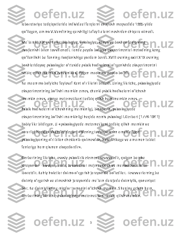 laboratoriya tadqiqotlarida individual farqlarni aniqlash maqsadida 1885 yilda 
qo’llagan, ammo V.Vundtning qarshiligi tufayli ularni nashrdan chiqara olmadi.
Ma`lumki, XIX asr fizika, biologiya, fiziologiya, kimyo va boshqa fanlarning 
rivojlanishi bilan tavsiflanadi. Fanda paydo bo’lgan eksperimental metodning keng
qo’llanilishi bu fanning rivojlanishiga yordam berdi. XVIII asrning oxiri X1X asrning 
boshlaridayoq psixologlar o’rtasida psixik hodisalarni o’rganishda eksperimentni 
tatbiq qilish mumkin emasmikan, degan muammo paydo bo’ldi.
Bu muammo bo’yicha faylasuf Kant o’z fikrini bildirdi. Uning fikricha, psixologiyada
eksperimentning bo’lishi mumkin emas, chunki psixik hodisalarni o’lchash 
mumkin emas, ularga matematikani tadbiq qilish ham mumkin emas.
Psixik hodisalarni o’lchashning mumkinligi, binobarin, psixologiyada 
eksperimentning bo’lishi mumkinligi haqida nemis psixologi I.Gerbart (1776-1841)
ijobiy fikr bildirgan. U «psixologiyada matematikani tadbiq qilish mumkin va 
zarurligi haqida» shunday degan: «Mening tadqiqotlarim amalda faqat 
psixologiyaning o’zi bilan cheklanib qolmasdan, balki fizikaga va umuman tabiat 
fanlariga ham qisman aloqadordir».
Gerbartning fikricha, asosiy psixofizik element tasavvurdir, qolgan barcha 
jarayonlar – hissiyot, iroda, tasavvurlar majmuasidan va munosabatlaridan 
iboratdir. Ruhiy holatlar doimo o’zgarish jarayonida bo’ladilar. Tasavvurlarning bu 
doimiy o’zgarish va almashish jarayonida ma`lum darajada doimiylik, qonuniyat 
bor. Bu doimiylikning miqdor tomonini o’lchash mumkin. Shuning uchun ham, 
Gerbartning fikricha, psixologiyaga matematikani tatbiq qilish mumkin.
5 