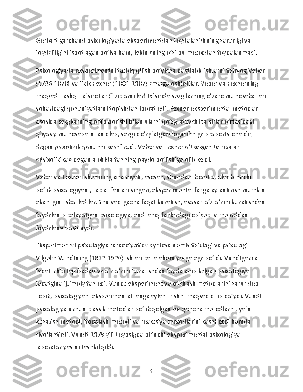 Gerbart garchand psixologiyada eksperimentdan foydalanishning zarurligi va 
foydaliligini isbotlagan bo’lsa ham, lekin uning o’zi bu metoddan foydalanmadi.
Psixologiyada eksperimentni tatbiq qilish bo’yicha dastlabki ishlarni fiziolog Veber 
(1796-1878) va fizik Fexner (1801-1887) amalga oshirdilar. Veber va Fexnerning 
maqsadi tashqi ta`sirotlar (fizik omillar) ta`sirida sezgilarning o’zaro munosabatlari
sohasidagi qonuniyatlarni topishdan iborat edi. Fexner eksperimental metodlar 
asosida sezgilarning ortib borishi bilan ularni qo’zg`atuvchi ta`sirlar o’rtasidagi 
q’iyosiy munosabatni aniqlab, sezgi qo’zg`atgich logarifmiga proportsionaldir, 
degan psixofizik qonunni kashf etdi. Veber va Fexner o’tkazgan tajribalar 
«Psixofizika» degan alohida fanning paydo bo’lishiga olib keldi.
Veber va Fexner ishlarining ahamiyati, asosan, shundan iboratki, ular birinchi 
bo’lib psixologiyani, tabiat fanlari singari, eksperimental fanga aylantirish mumkin 
ekanligini isbotladilar. Shu vaqtgacha faqat kuzatish, asosan o’z-o’zini kuzatishdan 
foydalanib kelayotgan psixologiya, endi aniq fanlardagi ob`yektiv metoddan 
foydalana boshlaydi.
Eksperimental psixologiya taraqqiyotida ayniqsa nemis fiziologi va psixologi 
Vilgelm Vundtning (1832-1920) ishlari katta ahamiyatga ega bo’ldi. Vundtgacha 
faqat ichki tajribadan va o’z-o’zini kuzatishdan foydalanib kelgan psixologiya 
faqatgina ijtimoiy fan edi. Vundt eksperiment va o’lchash metodlarini zarur deb 
topib, psixologiyani eksperimental fanga aylantirishni maqsad qilib qo’ydi. Vundt 
psixologiya uchun klassik metodlar bo’lib qolgan bir qancha metodlarni, ya`ni 
kuzatish metodi, ifodalash metodi va reaktsiya metodlarini kashf etdi hamda 
rivojlantirdi. Vundt 1879 yili Leypsigda birinchi eksperimental psixologiya 
laboratoriyasini tashkil qildi.
6 