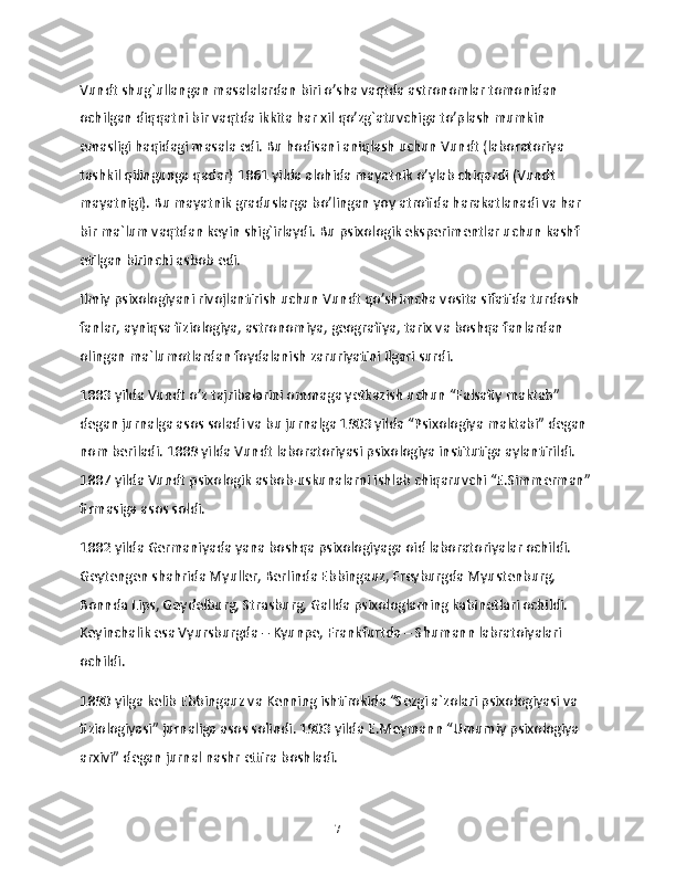 Vundt shug`ullangan masalalardan biri o’sha vaqtda astronomlar tomonidan 
ochilgan diqqatni bir vaqtda ikkita har xil qo’zg`atuvchiga to’plash mumkin 
emasligi haqidagi masala edi. Bu hodisani aniqlash uchun Vundt (laboratoriya 
tashkil qilingunga qadar) 1861 yilda alohida mayatnik o’ylab chiqardi (Vundt 
mayatnigi). Bu mayatnik graduslarga bo’lingan yoy atrofida harakatlanadi va har 
bir ma`lum vaqtdan keyin shig`irlaydi. Bu psixologik eksperimentlar uchun kashf 
etilgan birinchi asbob edi.
Ilmiy psixologiyani rivojlantirish uchun Vundt qo’shimcha vosita sifatida turdosh 
fanlar, ayniqsa fiziologiya, astronomiya, geografiya, tarix va boshqa fanlardan 
olingan ma`lumotlardan foydalanish zaruriyatini ilgari surdi.
1883 yilda Vundt o’z tajribalarini ommaga yetkazish uchun “Falsafiy maktab” 
degan jurnalga asos soladi va bu jurnalga 1903 yilda “Psixologiya maktabi” degan 
nom beriladi. 1889 yilda Vundt laboratoriyasi psixologiya institutiga aylantirildi. 
1887 yilda Vundt psixologik asbob-uskunalarni ishlab chiqaruvchi “E.Simmerman” 
firmasiga asos soldi.
1882 yilda Germaniyada yana boshqa psixologiyaga oid laboratoriyalar ochildi. 
Geytengen shahrida Myuller, Berlinda Ebbingauz, Freyburgda Myustenburg, 
Bonnda Lips, Geydelburg, Strasburg, Gallda psixologlarning kabinetlari ochildi. 
Keyinchalik esa Vyursburgda – Kyunpe, Frankfurtda – Shumann labratoiyalari 
ochildi.
1890 yilga kelib Ebbingauz va Kenning ishtirokida “Sezgi a`zolari psixologiyasi va 
fiziologiyasi” jurnaliga asos solindi. 1903 yilda E.Meymann “Umumiy psixologiya 
arxivi” degan jurnal nashr ettira boshladi.
7 