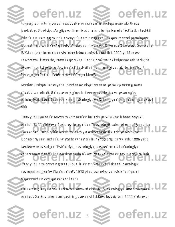 Leypsig laboratoriyasi va institutidan namuna olib boshqa mamlakatlarda 
jumladan, Frantsiya, Angliya va Amerikada laboratoriya hamda institutlar tashkil 
qilindi. XIX asrning oxirida Rossiyada ham bir qancha eksperimental psixologiya 
laboratoriyalari tashkil qilindi: Moskvada Tokarskiy, Qozonda Bexterev, Odessada 
N.N.Langelar tomonidan shunday laboratoriyalar ochildi. 1911 yil Moskva 
universiteti huzurida, maxsus qurilgan binoda professor Chelpanov rahbarligida 
eksperimental psixologiya instituti tashkil qilindi. Hozirgi vaqtda bu institut RF 
Pedagogika fanlari akademiyasi tizimiga kiradi.
Bundan tashqari Rossiyada I.Sechenov eksperimental psixologiyaning otasi 
sifatida tan olindi. Uning asosiy g`oyalari nevropatologiya va psixologiya 
patologiyalari edi. Shundan so’ng psixologiya va fiziologiyani bog`lab o’rganish avj 
oldi.
1886 yilda Qozonda Bexterev tomonidan birinchi psixologiya laboratoriyasi 
ochildi. 1883 yilda esa Bexterev tomonidan “Nevrologik axborotnoma” jurnaliga 
asos solindi. 1894 yilda Bexterev harbiy akademiyada ikkinchi psixologiya 
laboratoriyasini ochadi. Bu yerda asosiy e`tibor sezgilarga qaratiladi. 1886 yilda 
Bexterev asos solgan “Psixiatriya, nevrologiya, eksperimental psixologiya 
xabarnomasi” jurnalida akademiyada o’tkazilgan tadqiqotlar natijalari yoritiladi.
1907 yilda Bexterevning tashabbusi bilan Peterburgda ikkinchi psixologik 
nevropatologiya instituti ochiladi. 1918 yilda esa miya va psixik faoliyatni 
o’rganuvchi institutga asos solinadi.
XIX asrning 80-yillarida Xarkov va Yurev shaharlarida psixologiya laboratoriyalari 
ochiladi. Xarkov laboratoriyasining asoschisi P.I.Kovalevskiy edi. 1883 yilda esa 
8 