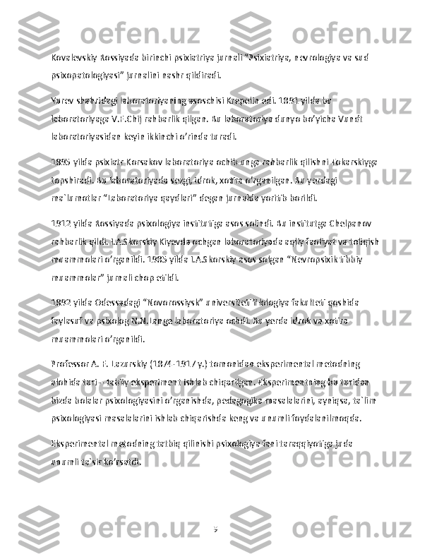 Kovalevskiy Rossiyada birinchi psixiatriya jurnali “Psixiatriya, nevrologiya va sud 
psixopatologiyasi” jurnalini nashr qildiradi.
Yurev shahridagi laboratoriyaning asoschisi Krepelin edi. 1891 yilda bu 
laboratoriyaga V.F.Chij rahbarlik qilgan. Bu laboratoriya dunyo bo’yicha Vundt 
laboratoriyasidan keyin ikkinchi o’rinda turadi.
1895 yilda psixiatr Korsakov laboratoriya ochib unga rahbarlik qilishni Tokarskiyga 
topshiradi. Bu laboratoriyada sezgi, idrok, xotira o’rganilgan. Bu yerdagi 
ma`lumotlar “Laboratoriya qaydlari” degan jurnalda yoritib borildi.
1912 yilda Rossiyada psixologiya institutiga asos solindi. Bu institutga Chelpanov 
rahbarlik qildi. I.A.Skorskiy Kiyevda ochgan laboratoriyada aqliy faoliyat va toliqish
muammolari o’rganildi. 1985 yilda I.A.Skorskiy asos solgan “Nevropsixik tibbiy 
muammolar” jurnali chop etildi.
1892 yilda Odessadagi “Novorossiysk” universiteti filologiya fakulteti qoshida 
faylasuf va psixolog N.N.Lange laboratoriya ochdi. Bu yerda idrok va xotira 
muammolari o’rganildi.
Professor A. F. Lazurskiy (1874-1917 y.) tomonidan eksperimental metodning 
alohida turi – tabiiy eksperiment ishlab chiqarilgan. Eksperimentning bu turidan 
bizda bolalar psixologiyasini o’rganishda, pedagogika masalalarini, ayniqsa, ta`lim 
psixologiyasi masalalarini ishlab chiqarishda keng va unumli foydalanilmoqda.
Eksperimental metodning tatbiq qilinishi psixologiya fani taraqqiyotiga juda 
unumli ta`sir ko’rsatdi.
9 