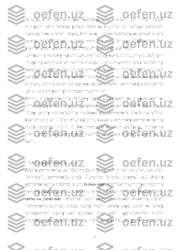 fanlariga   kirish"   asarida   qo'ygan   vazifasiga   to'liq   mos   edi:   "Ruh   ilmlarining   asl
mohiyatini   ochib   berishga   yordam   berish   va   shu   bilan   ruh   haqidagi   kishanlarni
buzishga hissa qo'shish. Dekart, Spinoza va Hobbes matematika va tabiatshunoslik
asosida   ishlab   chiqilgan   usullarini   mana   shu   qoloq   fanlarga   o‘tkazganidan   beri
yosh “singillar” saqlanib qolgan, “opalar” kattaroq va kuchliroq.
Jamiyatning ma'naviy hayotini tushunish haqiqiy vazifa bo'lib, uning dolzarbligini
Dilteyning zamondoshlari ham his qilishgan. Ushbu muammoni shakllantirishning
keskinligi   hozirgi   vaqtda   olib   tashlanmaydi.   Muammo   Dilthey   tomonidan   to'g'ri
tuzilgan.   Gumanitar   fanlar   asoslarini   aniqlash,   ularning   o'ziga   xos   xususiyatlarini
aniqlash, ularning tabiati haqidagi savolga javob berish - zamonaviy tadqiqotchilar
uchun o'z ahamiyatini yo'qotmagan muammolar.
Ammo   Diltey   jamiyatning   ma’naviy   hayoti   dialektikasini   va   uni   yaratuvchi   va
uning hayotiy zamini bo‘lgan moddiy sharoitlarni tubdan tushuntirib bera olmadi.
Diltey   uslubiy   munosabatining   noadekvatligini   germenevtik   falsafaning   ko‘plab
vakillari   aniq   tan   oldilar.   Shunday   qilib,   xususan,   zamonaviy   germenevtikaning
"ruhiy   otalaridan"   biri   G.-G.   Avto-memuarlar   va   avtobiografiyalar,   Diltheyning
boshlang'ich   nuqtasi,   germenevtik   muammo   uchun   asos   sifatida   na   taxmin   va   na
etarli ...
1.3 Adabiy germenevtika usuli
Adabiy germenevtika usuli   (tarjima (talqin), ma'no, oldindan tushunish, tushunish,
"ko'nikish",   germenevtik   doira).   Gumanitar   fanlarda   universal   usul.   Adabiy
germenevtikaning predmeti talqin,  tushunishdir.   Sharhlashning mohiyati matnning
jismoniy   mavjudligidan   ko'ra   ko'proq   ishora   tizimidan   nimanidir   yaratish,   uning
ma'nosini   yaratishdir   .   Sharhlash   quroli   asarni   idrok   etuvchi   shaxsning   ongidir.
Germenevtik   talqinda   nafaqat   badiiy   matnni   tarixiy   qayta   qurish   va   tarixiy
kontekstimizni   adabiy   asar   konteksti   bilan   izchil   uyg‘unlashtirish   muhim
ahamiyatga   ega,   balki   o‘quvchining   ongini   kengaytirish,   uning   o‘zini   chuqurroq
13 