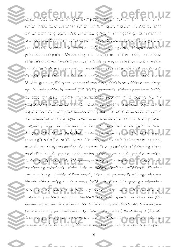 kelganimizda   bu   zarur.   Shleyermaxer   germenevtikani   tushunilganni   talqin   qilish
san'ati   emas,   balki   tushunish   san'ati   deb   ta'riflagan,   masalan,   F.   Ast   bu   fanni
o'zidan oldin belgilagan. F.Ast  uchun bu, go‘yo, bilishning o‘ziga xos ikkilamchi
usuli edi: agar biz nimanidir tushungan bo‘lsak, demak, bu tushunilganni yana bir
bor   aniqlab,   izohlashimiz   mumkin.   Ko'rib   turganingizdek,   Shleyermaxerning
yo'nalishi   boshqacha.   Matnlarning   o'zi   tadqiqotchi   oldida   tashqi   ko'rinishda
ob'ektivlashtirilgan "muzlatilgan nutq" sifatida namoyon bo'ladi va bundan muhim
printsip kelib chiqadi: agar matnlar muzlatilgan nutq bo'lsa, ularni o'rganish usuli
dialogik,   ya'ni   dialog   bo'lishi   kerak.   tarjimon   va   matn   o'rtasida   bo'lishi   kerak.
Muzlatilgan nutq, Shleyermaxer nuqtai nazaridan, ob'ektiv va sub'ektiv tomonlarga
ega.   Nutqning   ob'ektiv   tomoni   ("til   fakti")   grammatik   talqinning   predmeti   bo'lib,
bu   erda   biz   tilga   ob'ektiv   munosabatda   bo'lganligini   bilib   olamiz.   Va   biz
yodgorlikning sub'ektiv tomonini ("fikrlash haqiqati") psixologik talqin yordamida
o'rganamiz, nutqni uning tashabbuskorining ba'zi hosilasi sifatida ko'rib chiqamiz.
Bu holatda tushunish, Shleyermaxer nuqtai nazaridan, bu ikki momentning o'zaro
mavjudligi   bilan   ta'minlanadi.   Bu   turli   xil   talqinlar   emas,   balki   lahzalar.
Shleyermaxerning   germenevtikasi   psixologik   va   uning   o'zi   germenevtikadagi
psixologik   yo'nalish   vakili   degan   fikr   mavjud.   Bu   hech   bo'lmaganda   noto'g'ri,
chunki   agar   Shleyermaxerning   o'zi   grammatik   va   psixologik   talqinlarning   o'zaro
mavjudligi   haqida   gapirsa,   unda   qanday   psixologizm   haqida   gapirish   mumkin.
Darhaqiqat,   ko'p   joylarda   Shleyermaxer   ming   yillar   davomida   olib   tashlangan
matnlarning   psixologik   talqini   juda   murakkab   ekanligini   ta'kidlaydi.   Shuning
uchun   u   bunga   alohida   e'tibor   beradi,   lekin   uni   grammatik   talqinga   nisbatan
birinchi   o'ringa   qo'ygani   uchun   emas,   balki   ko'p   yillar   oldin   yashagan   odamning
ichki   dunyosini   tushunishda   katta   qiyinchilik   borligi   uchun.   Shunga   qaramay,
masalaning   ob'ektiv   tomonini   sub'ektiv   tomondan   ajratish   printsipi,   tabiiyki,
tabiatan bir-biridan farq qiluvchi ikki xil talqinning dialektik sintezi  shartida juda
samarali. Uning grammatik talqini (til faktini talqin qilish) va psixologik (fikrlash
faktini   talqin   qilish)   "to'liq   ekvivalent"   bo'lib,   bir-birini   to'ldiradi,   bu   bir   alohida
holatda   tomonlardan   birining   ikkinchisidan   ustun   bo'lishiga   to'sqinlik   qilmaydi.   ,
16 