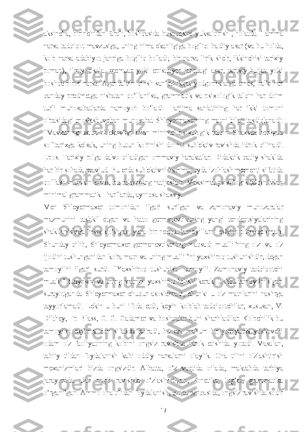 aksincha, birinchidan farqli, boshqasida boshqasini  yuksaltirish , holatda. Hamma
narsa tadqiqot mavzusiga, uning nima ekanligiga bog'liq: badiiy asar (va bu holda,
ko'p   narsa   adabiyot   janriga   bog'liq   bo'ladi;   bir   narsa   lirik   she'r,   ikkinchisi   tarixiy
roman),   ilmiy   risola.   memuar   yoki   epistolyar   janrdagi   asar,   tarixiy   hujjat   yoki
boshqa biror narsa. Agar talqin qilish san’ati faqat yodgorliklarga emas, balki har
qanday   predmetga   nisbatan   qo‘llanilsa,   grammatik   va   psixologik   talqin   har   doim
turli   munosabatlarda   namoyon   bo‘ladi.   Tarjima   san'atining   har   ikki   tomoni
o'rtasidagi  moslashuvchan  munosabat  Shleyermaxerning matni bilan tasdiqlanadi:
"Mavzuning   ustun   ob'ektivligi   bilan   minimal   psixologik   talqin.   Shaxsda   berilgan
sof tarixga kelsak, uning butun ko'rinishi doimo sub'ektiv ravishda idrok qilinadi.
Epos.   Tarixiy   rolga   da'vo   qiladigan   ommaviy   harakatlar.   Didaktik   qat'iy   shaklda
har bir sohada mavjud. Bu erda sub'ektivni hamma joyda izohlash momenti sifatida
qo'llash mumkin emas, bu talqinning natijasidir. Maksimal psixologik talqin bilan
minimal grammatik - harflarda, ayniqsa shaxsiy.
Men   Shleyermaxer   tomonidan   ilgari   surilgan   va   zamonaviy   munozaralar
mazmunini   tashkil   etgan   va   hatto   germenevtikaning   yangi   tendentsiyalarining
shakllanishiga   hissa   qo'shgan   yana   bir   nechta   tamoyillarni   eslatib   o'tmoqchiman.
Shunday   qilib,   Shleyermaxer   germenevtikaning   maqsadi   muallifning   o'zi   va   o'z
ijodini tushunganidan ko'ra matn va uning muallifini yaxshiroq tushunishdir, degan
tamoyilni   ilgari   surdi.   "Yaxshiroq   tushunish"   tamoyili.   Zamonaviy   tadqiqotchi
muallif dunyosini va uning matnini yaxshiroq bilishi kerak. Ushbu tamoyilni ilgari
surayotganda   Shleyermaxer   chuqur   asoslamadi,   chunki   u   o'z   matnlarini   nashrga
tayyorlamadi.   Lekin   u   buni   ifoda   etdi,   keyin   ko'plab   tadqiqotchilar,   xususan,   V.
Dilthey,   Fr.   Blass,   G.-G.   Gadamer   va   boshqalar   buni   sharhladilar.   Ko'pchilik   bu
tamoyilni   oqilona   don   sifatida   ko'radi,   bu   esa   ma'lum   bir   jamiyatda   yashovchi
odam   o'z   faoliyatining   ko'pini   ongsiz   ravishda   idrok   etishida   yotadi.   Masalan,
tabiiy   tildan   foydalanish   kabi   oddiy   narsalarni   olaylik.   Ona   tilini   o'zlashtirish
mexanizmlari   bizda   ongsizdir.   Albatta,   o‘z   vaqtida   oilada,   maktabda   tarbiya
jarayonida   ular   ongli   ravishda   o‘zlashtirilgan,   fonetika,   lug‘at,   grammatika
o‘rganilgan. Ammo ona tilidan foydalanish, qoida tariqasida, ongsiz ravishda sodir
17 