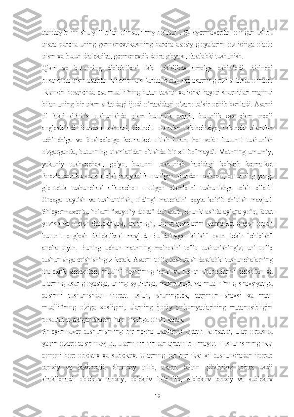 qanday bilim shu yo‘l bilan olinsa, ilmiy bo‘ladi”. Shleyermaxerdan olingan ushbu
qisqa  parcha  uning  germenevtikasining   barcha   asosiy   g'oyalarini   o'z  ichiga  oladi:
qism va butun dialektika, germenevtik doira g'oyasi, dastlabki tushunish.
Qism   va   butunning   dialektikasi   ikki   tekislikda   amalga   oshiriladi.   Birinchi
bosqichda qism asardan ko'chirma sifatida, butun esa asarning o'zi sifatida olinadi.
Ikkinchi bosqichda esa muallifning butun tashqi va ichki hayoti sharoitlari majmui
bilan uning bir qism sifatidagi ijodi o‘rtasidagi o‘zaro ta’sir ochib beriladi. Asarni
til   fakti   sifatida   tushunishda   qism   butunlik   orqali,   butunlik   esa   qism   orqali
anglashiladi.   Bundan   tashqari,   birinchi   qismdan   ikkinchisiga,   ikkinchi   qismdan
uchinchiga   va   boshqalarga   ketma-ket   o'tish   bilan,   har   safar   butunni   tushunish
o'zgarganda, butunning qismlaridan o'tishda bir xil bo'lmaydi. Matnning umumiy,
yakuniy   tushunchasi,   go'yo,   butunni   tushunish   haqidagi   ko'plab   ketma-ket
farazlardan kursorni o'qish jarayonida qurilgan. Bundan tashqari, butunning yangi
gipotetik   tushunchasi   allaqachon   o'qilgan   qismlarni   tushunishga   ta'sir   qiladi.
Orqaga   qaytish   va   tushuntirish,   oldingi   materialni   qayta   ko'rib   chiqish   mavjud.
Shleyermaxer bu holatni “xayoliy doira” deb atadi, chunki aslida aylana yo‘q, faqat
yozish   va   o‘qish   dialektikasi,   aniqrog‘i,   uning   qismlarini   ketma-ket   o‘qish   orqali
butunni   anglash   dialektikasi   mavjud.   Bu   doiraga   "kirish"   oson,   lekin   "chiqish"
ancha   qiyin.   Buning   uchun   matnning   ma'nosini   to'liq   tushunishingiz,   uni   to'liq
tushunishga erishishingiz kerak. Asarni to'liq tushunish dastlabki tushunchalarning
dialektik   sintezidan,   muallif   hayotining   ichki   va   tashqi   sharoitlarini   bilishdan   va
ularning   asar   g'oyasiga,   uning   syujetiga,   mazmuniga   va   muallifning   shaxsiyatiga
ta'sirini   tushunishdan   iborat.   uslub,   shuningdek,   tarjimon   shaxsi   va   matn
muallifining   o'ziga   xosligini,   ularning   ijodiy   imkoniyatlarining   mutanosibligini
postulat qiladigan shartni ham hisobga olishi kerak.
Shleyermaxer   tushunishning   bir   necha   usullarini   ajratib   ko'rsatdi,   ular   o'rtasida
yaqin o'zaro ta'sir mavjud, ularni bir-biridan ajratib bo'lmaydi. Tushunishning ikki
tomoni   bor:   ob'ektiv   va   sub'ektiv.   Ularning   har   biri   ikki   xil   tushunchadan   iborat:
tarixiy   va   bashoratli.   Shunday   qilib,   asarni   talqin   qilishning   to'rtta   usuli
shakllanadi:   ob'ektiv   tarixiy,   ob'ektiv   folbinlik,   sub'ektiv   tarixiy   va   sub'ektiv
19 