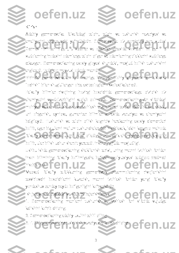 Kirish
Adabiy   germenevtika   falsafadagi   talqin,   talqin   va   tushunish   nazariyasi   va
amaliyotini   o‘rganuvchi   yo‘nalishdir.   Germenevtika   o'z   nomini   yunon   xudosi
Germes   nomidan   olgan,   u   xudolar   va   odamlar   o'rtasida   vositachi   bo'lgan   -   u
xudolarning irodasini odamlarga talqin qilgan va odamlarning tilaklarini xudolarga
etkazgan.   Germenevtikaning   asosiy   g'oyasi   shundaki,   mavjud   bo'lish   tushunishni
anglatadi. Tadqiqot mavzusi odatda matndir.
Birinchi   germenevtikalar   Injil   matniga   kiritilgan   ilohiy   g'oyalarning   ma'nosini
"ochish" bilan shug'ullangan o'rta asr teologlari - sxolastikalar edi.
Falsafiy   bilimlar   rivojining   hozirgi   bosqichida   germenevtikaga   qiziqish   o'z
ahamiyatini   va   dolzarbligini   saqlab   qolmoqda.   Germenevtikaning   fan   sifatidagi
mohiyati va asosini tushunish va izohlash muammolari tashkil etadi, bu esa, aslida,
uni   o‘rganish,   ayniqsa,   gumanitar   bilimlar   sohasida   zaruriyat   va   ahamiyatini
belgilaydi.   Tushunish   va   talqin   qilish   kognitiv   harakatning   asosiy   elementlari
bo'lib, agar biz ularni ma'lum tushunchalar deb hisoblasak, lekin kengroq ma'noda
falsafiy  germenevtika  ularni  qabul  qiladigan ontologik ahamiyatga  ega jarayonlar
bo'lib, ular bilish uchun sharoit yaratadi. insonning juda mavjudligi.
Ushbu   ishda   germenevtikaning   shakllanish   tarixi,   uning   matnni   izohlash   fanidan
inson   bilimining   falsafiy   bo‘limigacha   bo‘lgan   evolyutsiyasi   tadqiqot   predmeti
hisoblanadi.
Maqsad   falsafiy   tafakkurning   germenevtik   muammolarning   rivojlanishini
tasvirlovchi   bosqichlarini   kuzatish,   matnni   izohlash   fanidan   yangi   falsafiy
yondashuv qanday paydo bo‘lganligini ko‘rsatishdir.
Ish jarayonida quyidagi vazifalarni bajarish kerak:
1.   Germenevtikaning   matnlarni   tushunish   va   izohlash   fani   sifatida   vujudga
kelishini ko‘rib chiqing.
2. Germenevtikaning adabiy usulini tahlil qiling.
3. F. Shleyermaxerning tushunish nazariyasini ko'rib chiqing.
2 