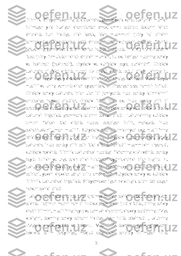 folbinlik.   Shleyermaxerning   ta'kidlashicha,   germenevtik   san'at   tushunish   mumkin
bo'lmagan   yoki   buzilgan   sharoitlardan   emas,   ammo   tadqiqot   dasturini   ishlab
chiqishda   buni   hisobga   olish   kerak,   lekin   muammoni   ijobiy   hal   qilishni
ta'minlaydigan   sharoitlardan   kelib   chiqqan   holda   rivojlanishi   mumkin.   “San’at
(g‘azalning   germenevtik   talqini   san’ati   haqida   bormoqda.   –   V.K.)   o‘z   qoidalarini
faqat   ijobiy  formuladan   ishlab   chiqishi   mumkin,  bu   esa   berilgan  nutqning   tarixiy
va   bashoratli   (bashoratli),   obyektiv   va   sub’ektiv   qayta   qurishidir”.   Ob'ektiv
tushuncha   til   fakti   sifatida   nutqni   o'z   ob'ekti   sifatida   qabul   qiladi.   Ishning   bu
tomonini o'rganishga yondashish tilni bilish orqali amalga oshiriladi. Muvaffaqiyat
muallif   va   uning   zamondoshlari   aytganidek,   til   o‘rganganlarga   hamroh   bo‘ladi.
Ob'ektiv   tarixiy   tushuncha   bilan   ular   "til   jamiyatida   nutq   qanday   ko'rinishini"
aniqlashga   harakat   qiladilar,   ob'ektiv   folbin   bilan   esa   "nutq   qanday   qilib   til
taraqqiyotida nuqtaga aylanishi" tekshiriladi. Ob'ektiv tarixiy va ob'ektiv folbinlik
tushunish   birgalikda   grammatik   talqinni   tashkil   qiladi.   Tushunishning   sub'ektiv
tomoni   fikrlash   fakti   sifatida   nutqqa   qaratilgan   bo'lib,   markazda   "nutq
tashabbuskori",   matn   muallifi.   Subyektiv   tadqiqot   imkoniyati   asar   muallifining
ichki   va   tashqi   hayotini   bilish   bilan   bog‘liq.   Subyektiv   nuqtai   nazardan,   tarixiy
tushuncha   "nutq   qanday   qilib   qalb   fakti   sifatida   beriladi"   muammosini   o'rganadi,
sub'ektiv   ravishda   folbinlik   tushunchasi   nutqdagi   fikrlarning   so'zlovchida   qanday
paydo   bo'lishi   va   unga   ta'sir   qilish   holatlarini   oydinlashtirish   bilan   bog'liq.   Bu
tushuncha   "boshqasida   yashash",   muallifga   reenkarnasyon,   u   faqat   "qarindosh
qalblar",   yaxshi   shaxslar   uchun   to'liq   amal   qiladi.   Subyektiv   tarixiy   va   sub'ektiv
folbinlik   tushunchasi   birgalikda   Shleyermaxer   ilgari   psixologik   talqin   deb   atagan
narsani tashkil qiladi.
Tushunishning   barcha   to'rtta   usuli   ajralmas   birlikni   tashkil   qiladi,   doimiy   o'zaro
ta'sirda. Tarjimon matnni ham til hodisasi, ham inson ijodi sifatida, tilning tarixiy
shartli bilimini, muallifning hayot va turmush sharoitini, shaxsiy taqdirining o‘ziga
xosligini,   davrning   tarixiy   tabiatini   hisobga   olgan   holda   tekshiradi.   ,   uslubning
o‘ziga   xos   xususiyatlari   va   hokazo...   Muallif   o‘z   davrining   ayrim   g‘oyalarini
bevosita   ta’lim   jarayoniga,   mavjud   an’analarni   tanqidiy   bo‘lmagan   holda
20 