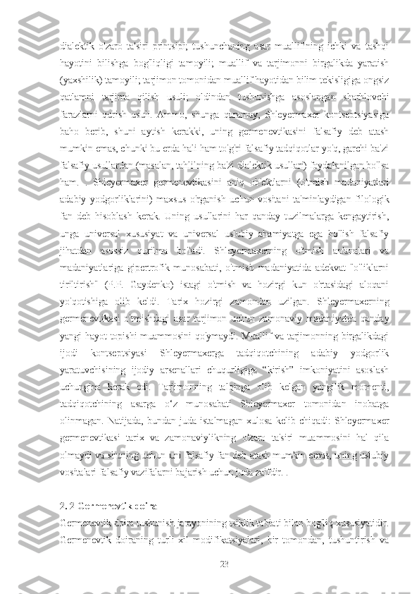 dialektik   o'zaro   ta'siri   printsipi;   tushunchaning   asar   muallifining   ichki   va   tashqi
hayotini   bilishga   bog'liqligi   tamoyili;   muallif   va   tarjimonni   birgalikda   yaratish
(yaxshilik) tamoyili; tarjimon tomonidan muallif hayotidan bilim tekisligiga ongsiz
qatlamni   tarjima   qilish   usuli;   oldindan   tushunishga   asoslangan   sharhlovchi
farazlarni   qurish   usuli.   Ammo,   shunga   qaramay,   Shleyermaxer   kontseptsiyasiga
baho   berib,   shuni   aytish   kerakki,   uning   germenevtikasini   falsafiy   deb   atash
mumkin emas, chunki bu erda hali ham to'g'ri falsafiy tadqiqotlar yo'q, garchi ba'zi
falsafiy usullardan (masalan, tahlilning ba'zi dialektik usullari) foydalanilgan bo'lsa
ham.   .   Shleyermaxer   germenevtikasini   aniq   ob'ektlarni   (o'tmish   madaniyatlari
adabiy   yodgorliklarini)   maxsus   o'rganish   uchun   vositani   ta'minlaydigan   filologik
fan   deb   hisoblash   kerak.   Uning   usullarini   har   qanday   tuzilmalarga   kengaytirish,
unga   universal   xususiyat   va   universal   uslubiy   ahamiyatga   ega   bo'lish   falsafiy
jihatdan   asossiz   qurilma   bo'ladi.   Shleyermaxerning   o'tmish   an'analari   va
madaniyatlariga   gipertrofik   munosabati,   o'tmish   madaniyatida   adekvat   "o'liklarni
tiriltirish"   (P.P.   Gaydenko)   istagi   o'tmish   va   hozirgi   kun   o'rtasidagi   aloqani
yo'qotishiga   olib   keldi.   Tarix   hozirgi   zamondan   uzilgan.   Shleyermaxerning
germenevtikasi   o'tmishdagi   asar   tarjimon   uchun   zamonaviy   madaniyatda   qanday
yangi hayot topishi muammosini qo'ymaydi. Muallif va tarjimonning birgalikdagi
ijodi   kontseptsiyasi   Shleyermaxerga   tadqiqotchining   adabiy   yodgorlik
yaratuvchisining   ijodiy   arsenallari   chuqurligiga   “kirish”   imkoniyatini   asoslash
uchungina   kerak   edi.   Tarjimonning   talqinga   olib   kelgan   yangilik   momenti,
tadqiqotchining   asarga   o‘z   munosabati   Shleyermaxer   tomonidan   inobatga
olinmagan.   Natijada,   bundan   juda   istalmagan   xulosa   kelib   chiqadi:   Shleyermaxer
germenevtikasi   tarix   va   zamonaviylikning   o'zaro   ta'siri   muammosini   hal   qila
olmaydi va shuning uchun uni falsafiy fan deb atash mumkin emas, uning uslubiy
vositalari falsafiy vazifalarni bajarish uchun juda zaifdir. .
2. 2 Germenevtik doira
Germenevtik doira tushunish jarayonining tsiklik tabiati bilan bog'liq xususiyatidir.
Germenevtik   doiraning   turli   xil   modifikatsiyalari,   bir   tomondan,   tushuntirish   va
23 