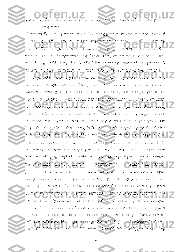 yuklanadi, ularni tanlash va talqin qilish ular asoslashi kerak bo'lgan nazariyaning
o'zi bilan belgilanadi.
Germenevtik doira - germenevtik tafakkurning germenevtik qayta qurish texnikasi
doirasidagi   unumli   harakatini   tasvirlaydigan   metafora.   Mavzu   "G.K."   F.   Astning
oldingi   filologik   germenevtika   yutuqlariga   tayangan   Shleyermaxer   tomonidan
amalga   oshirildi.   Shleyermaxerning   fikriga   ko'ra,   germenevtik   ishining   maqsadi
muallifning   ichki   dunyosiga   ko'nikishdir:   matnning   mazmuni   va   grammatik
rejasini   belgilash   protseduralari   orqali   muallifning   subyektivligiga   empatiya   -
empatiya   uchun   sharoit   yaratish   kerak.   va   uning   ijodiy   fikrini   takrorlash.   Bir
tomondan,   Shleyermaxerning   fikriga   ko'ra,   qism   butundan,   butun   esa   qismdan
tushunarli   ekanligi   aniq   ko'rinadi.   Boshqa   tomondan,   tushunish   jarayonida   biz
o'ziga   xos   "aylana"   bo'ylab   harakatlanamiz,   chunki   butunni   tushunish   qismlardan
kelib   chiqmaydi,   chunki   ular   faqat   allaqachon   tushunilgan   butunlikdan   uning
qismlari   sifatida   talqin   qilinishi   mumkin.   Boshqacha   qilib   aytadigan   bo'lsak,
matnning   ba'zi   qismlarini   yoki   ma'lum   tarixiy   voqealarni   qandaydir   yaxlitlikka
bog'lash   uchun   biz   boshqa   emas,   balki   ushbu   alohida   yaxlit   g'oyani   oldindan
bilishimiz kerak. Shunday qilib, biz parchalarning bir qismini bir butunga, boshqa
qismini   esa   boshqa   bir   butunga   to'plashimiz   mumkin.   Shuning   uchun   G.K.
muammosining   yechimini   quyidagicha   ta'riflash   mumkin:   nimani   tushunishga
harakat   qilayotganingizni   oldindan   tushunganingizdagina   biror   narsani
tushunishingiz   mumkin.   Ammo   Shleyermaxer   hali   muammoning   bunday
yechimini ishlab chiqmagan. Uning uchun tushunish - bu mutlaqo tugallanmagan
faoliyat   bo'lib,   u   doimo   aylanma   qoidasiga,   ya'ni   kengayayotgan   doiralardagi
harakatga   bo'ysunadi.   Butunlikdan   bo‘lakka   va   bo‘laklardan   butunga   qayta-qayta
qaytish qism ma’nosini anglashni o‘zgartiradi va chuqurlashtiradi, butunni doimiy
rivojlanishga bo‘ysundiradi. Tushunishning o'z-o'zini ravshanligi izohlashda paydo
bo'ladi. G.K. mantiqdagi shafqatsiz doira bilan adashtirmaslik kerak: barcha jiddiy
bilimlar   o'z   binolaridan   xabardor   bo'lishi   kerak.   Har   qanday   refleksiv   harakat
refleksiv   bo'lmagan   binolarga   asoslanganligi   sababli   (buni   Xaydegger   "oldindan
egallash", "oldindan ko'rish" va "oldindan tushunish" deb ataydi), germenevtikning
25 