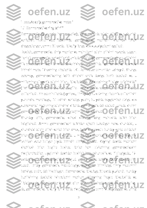 1-bob.Adabiy germenevtika metodi
1.1 Germenevtikaning ta’rifi
Germenevtika (yunoncha hermeneutike), keng ma’noda talqin qilish va tushunish
san’atidir.   Uzoq   vaqt   davomida   germenevtika   matnlarni   sharhlash   bilan
chegaralangan, ammo 20-asrda. falsafiy fanga xos xususiyatlarni egalladi.
Dastlab,   germenevtika   diniy  matnlar  va  ma'nolarni  talqin  qilishni  nazarda  tutgan.
Taniqli germenevtika tarixchilari (jumladan, Dilthey) germenevtikaning tug'ilishini
ilk   protestantizmdagi   fan   sifatida   ko'rishadi.   Lotin   tilida   "germenevtika"   atamasi
birinchi  marta 17-asrning o'rtalarida I.K. Dannhauer  tomonidan uchraydi. Shunga
qaramay,   germenevtikaning   kelib   chiqishi   antik   davrga   borib   taqaladi   va   u
miflarning   allegorik   talqini   bilan,   falsafada   esa   Aristotelning   “Talqin   to g risida”ʻ ʻ
(Peri   hermeneias)   risolasi   bilan   bog liq.   Hermenevtika   atamasi   Platon   tomonidan	
ʻ
qo'llaniladi. Bir qator hollarda (ayniqsa, Timeyda) bu so'zning Platonik qo'llanilishi
yunoncha   mantikaga,   fol   ochish   san'atiga   yaqin;   bu   yerda   payg'ambar   o'ziga   xos
supramental ma'noning talqinchisi sifatida germenevtik deb ataladi. Ionada shoirni
germenevtik - xudolar xabarlarining tarjimoni deb atashadi.
Shunday   qilib,   germenevtika   sohasi   so'zning   keng   ma'nosida   tafsir   bilan
belgilanadi.   Ammo   germenevtikani   tafsirdan   ajratib   turadigan   narsa   shundaki,   u
shunchaki talqin qilish san'ati bilan emas, balki eng avvalo bunday san'at qoidalari
bilan   band.   Yordamchi   fan   sifatida   u   muqaddas   matnlarning   qorong'u   joylarini
izohlash   zarur   bo'lgan   joyda   birinchi   o'ringa   chiqadi.   Keyingi   davrda   matnlarni
sharhlash   bilan   bog'liq   boshqa   fanlar   ham   o'zlarining   germenevtikasini
rivojlantiradilar.  Uyg'onish  davridan  boshlab   huquqshunoslik  va   filologiyada,  19-
asrdan   esa   o'z   germenevtikasi   mavjud.   germenevtika   tarixiy   fanlar   orasida   o'rin
tutadi.   Diltey   germenevtik   metodologiya   gumanitar   bilimlarga   ilmiy   maqomini
berishga qodir, deb hisoblagan. Germenevtika falsafaga 20-asrda yuzlandi. Bunday
burilishning   dastlabki   ishoralarini   marhum   Dilteyning   "hayot   falsafasi"da   va
"faktlar yo'q, faqat izohlar bor" deb e'lon qilgan Nitssheda  topish mumkin bo'lsa-
da, germenevtika falsafiy fan sifatida rivojlangan. bu tomir M.Xaydegger va uning
3 