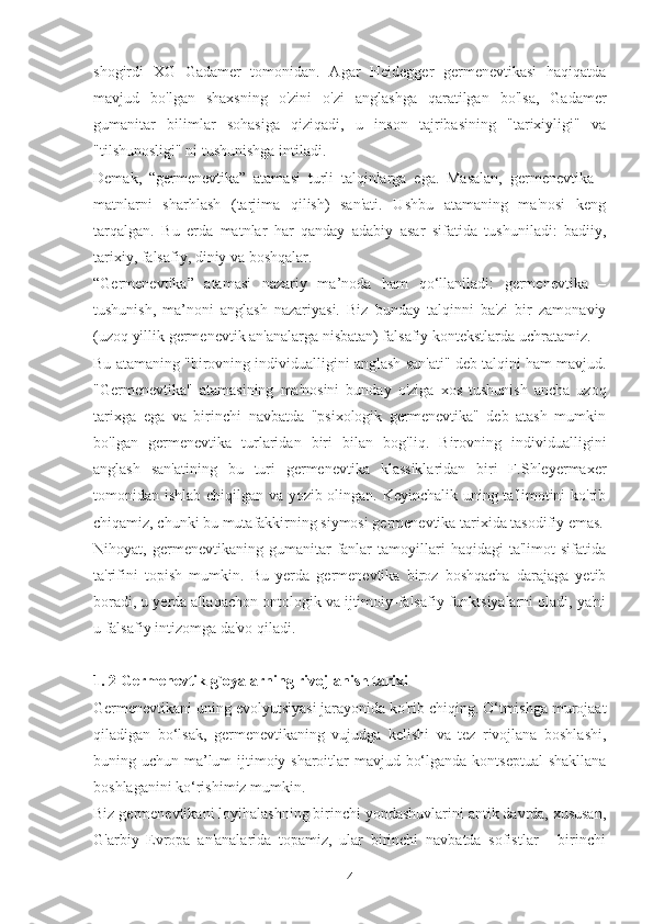 shogirdi   XG   Gadamer   tomonidan.   Agar   Heidegger   germenevtikasi   haqiqatda
mavjud   bo'lgan   shaxsning   o'zini   o'zi   anglashga   qaratilgan   bo'lsa,   Gadamer
gumanitar   bilimlar   sohasiga   qiziqadi,   u   inson   tajribasining   "tarixiyligi"   va
"tilshunosligi" ni tushunishga intiladi.
Demak,   “germenevtika”   atamasi   turli   talqinlarga   ega.   Masalan,   germenevtika   -
matnlarni   sharhlash   (tarjima   qilish)   san'ati.   Ushbu   atamaning   ma'nosi   keng
tarqalgan.   Bu   erda   matnlar   har   qanday   adabiy   asar   sifatida   tushuniladi:   badiiy,
tarixiy, falsafiy, diniy va boshqalar.
“Germenevtika”   atamasi   nazariy   ma’noda   ham   qo‘llaniladi:   germenevtika   –
tushunish,   ma’noni   anglash   nazariyasi.   Biz   bunday   talqinni   ba'zi   bir   zamonaviy
(uzoq yillik germenevtik an'analarga nisbatan) falsafiy kontekstlarda uchratamiz.
Bu atamaning "birovning individualligini anglash san'ati" deb talqini ham mavjud.
"Germenevtika"   atamasining   ma'nosini   bunday   o'ziga   xos   tushunish   ancha   uzoq
tarixga   ega   va   birinchi   navbatda   "psixologik   germenevtika"   deb   atash   mumkin
bo'lgan   germenevtika   turlaridan   biri   bilan   bog'liq.   Birovning   individualligini
anglash   san'atining   bu   turi   germenevtika   klassiklaridan   biri   F.Shleyermaxer
tomonidan ishlab chiqilgan va yozib olingan. Keyinchalik uning ta'limotini ko'rib
chiqamiz, chunki bu mutafakkirning siymosi germenevtika tarixida tasodifiy emas.
Nihoyat,  germenevtikaning   gumanitar   fanlar   tamoyillari   haqidagi   ta'limot   sifatida
ta'rifini   topish   mumkin.   Bu   yerda   germenevtika   biroz   boshqacha   darajaga   yetib
boradi, u yerda allaqachon ontologik va ijtimoiy-falsafiy funktsiyalarni oladi, ya'ni
u falsafiy intizomga da'vo qiladi.
1. 2 Germenevtik g`oyalarning rivojlanish tarixi
Germenevtikani uning evolyutsiyasi jarayonida ko'rib chiqing. O‘tmishga murojaat
qiladigan   bo‘lsak,   germenevtikaning   vujudga   kelishi   va   tez   rivojlana   boshlashi,
buning uchun ma’lum  ijtimoiy sharoitlar mavjud bo‘lganda kontseptual  shakllana
boshlaganini ko‘rishimiz mumkin.
Biz germenevtikani loyihalashning birinchi yondashuvlarini antik davrda, xususan,
G'arbiy   Evropa   an'analarida   topamiz,   ular   birinchi   navbatda   sofistlar   -   birinchi
4 