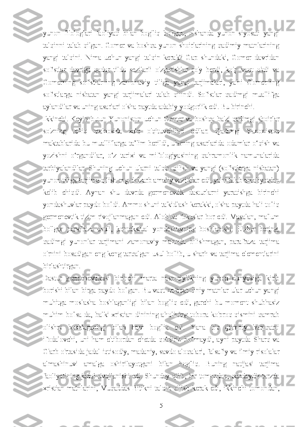 yunon   filologlari   faoliyati   bilan   bog'liq   bo'lgan,   o'shanda   yunon   siyosati   yangi
talqinni talab qilgan. Gomer va boshqa yunon shoirlarining qadimiy matnlarining
yangi   talqini.   Nima   uchun   yangi   talqin   kerak?   Gap   shundaki,   Gomer   davridan
sofistlar   davriga   qadar   tilda   sezilarli   o'zgarishlar   ro'y   berdi,   ko'p   vaqt   o'tdi   va
Gomerning   sofistlarning   zamonaviy   tiliga   yangi   tarjimalari,   ya'ni   Gomerning
sofistlarga   nisbatan   yangi   tarjimalari   talab   qilindi.   Sofistlar   qadimgi   muallifga
aylandilar va uning asarlari o'sha paytda adabiy yodgorlik edi. Bu birinchi.
Ikkinchi. Keyin butun Yunoniston uchun Gomer va boshqa ba'zi qadimgi shoirlar
so'zning   to'liq   ma'nosida   xalq   o'qituvchilari   edilar.   Qadimgi   Yunoniston
maktablarida bu mualliflarga ta’lim  berildi, ularning asarlarida odamlar  o‘qish va
yozishni   o‘rgandilar,   o‘z   tarixi   va   mifologiyasining   qahramonlik   namunalarida
tarbiyalandilar.   Shuning   uchun   ularni   talqin   qilish   va   yangi   (sofistlarga   nisbatan)
yunon tiliga tarjima qilish eng dolzarb amaliy vazifalar edi, ya'ni talab amaliyotdan
kelib   chiqdi.   Aynan   shu   davrda   germenevtik   dasturlarni   yaratishga   birinchi
yondashuvlar paydo bo'ldi. Ammo shuni ta'kidlash kerakki, o'sha paytda hali to'liq
germenevtik  tizim  rivojlanmagan  edi. Alohida  fokuslar  bor  edi.  Masalan,   ma'lum
bo'lgan   parafraza   usuli,   kontekstual   yondashuvning   boshlanishi.   E'tibor   bering,
qadimgi   yunonlar   tarjimani   zamonaviy   ma'noda   bilishmagan,   parafraza   tarjima
o'rnini  bosadigan  eng keng tarqalgan usul  bo'lib, u sharh va tarjima elementlarini
birlashtirgan.
Dastur   germenevtikasi   birinchi   marta   nasroniylikning   yunon   dunyosiga   kirib
borishi bilan birga paydo bo'lgan. Bu vaqt nafaqat diniy matnlar ular uchun yangi
muhitga   moslasha   boshlaganligi   bilan   bog'liq   edi,   garchi   bu   moment   shubhasiz
muhim bo'lsa-da, balki xristian dinining aholining tobora ko'proq qismini qamrab
olishni   boshlaganligi   bilan   ham   bog'liq   edi.   Yana   bir   ijtimoiy   haqiqatni
ifodalovchi,   uni   ham   e'tibordan   chetda   qoldirib   bo'lmaydi,   ayni   paytda   Sharq   va
G'arb o'rtasida jadal iqtisodiy, madaniy, savdo aloqalari, falsafiy va ilmiy risolalar
almashinuvi   amalga   oshirilayotgani   bilan   bog'liq.   Buning   natijasi   tarjima
faoliyatining jadal rivojlanishi edi. Shunday qilib, bir tomondan, qandaydir tarzda
xristian   matnlarini,   Muqaddas   Bitikni   talqin   qilish   kerak   edi,   ikkinchi   tomondan,
5 