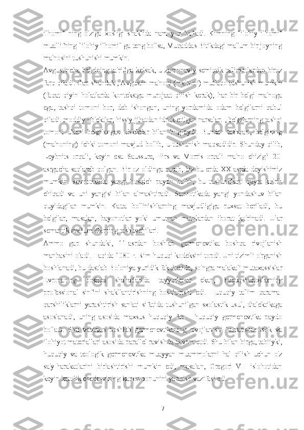 ilhomi"   ning   o'ziga   xosligi   shaklida   namoyon   bo'ladi.   Kimning   "ilohiy   ilhomi"
muallifning "ilohiy ilhomi" ga teng bo'lsa, Muqaddas Bitikdagi ma'lum bir joyning
ma'nosini tushunishi mumkin.
Avgustincha  belgining ta'rifiga kelsak,  u zamonaviy semiotik ta'limotlardan biroz
farq qiladi. Gap shundaki, Avgustin ma'noni (ma'noni) mutlaqo tushunish mumkin
(faqat   qiyin   holatlarda   kontekstga   murojaat   qilish   kerak),   har   bir   belgi   ma'noga
ega,   tashqi   tomoni   bor,   deb   ishongan,   uning   yordamida   odam   belgilarni   qabul
qiladi. moddiy ob'ektlar, hissiy jihatdan idrok etilgan narsalar. , belgilarning tashqi
tomoni   ularni   belgilangan   ob'ektlar   bilan   bog'laydi.   Bundan   tashqari,   belgining
(ma'noning)   ichki   tomoni   mavjud   bo'lib,   u   tushunish   maqsadidir.   Shunday   qilib,
Leybnits   orqali,   keyin   esa   Saussure,   Pirs   va   Morris   orqali   ma'no   chizig'i   20-
asrgacha saqlanib qolgan. Bir oz oldinga qarab, biz bu erda XX asrda deyishimiz
mumkin.   semiotikada   yangi   bosqich   paydo   bo'lib,   bu   tushunchani   qayta   ko'rib
chiqadi   va   uni   yangisi   bilan   almashtiradi.   Semiotikada   yangi   yondashuv   bilan
quyidagilar   mumkin.   Katta   bo'linishlarning   mavjudligiga   ruxsat   beriladi,   bu
belgilar,   masalan,   bayonotlar   yoki   umuman   matnlardan   iborat   ko'rinadi.   Ular
semantik ma'lumotlarning tashuvchilari.
Ammo   gap   shundaki,   11-asrdan   boshlab   germenevtika   boshqa   rivojlanish
manbasini oladi. Haqida 1080 г. Rim huquqi kodeksini topdi. Uni tizimli o'rganish
boshlanadi, bu dastlab Boloniya yuridik fakultetida, so'ngra malakali mutaxassislar
Evropaning   boshqa   shaharlarida   tayyorlanar   ekan,   huquqshunoslarning
professional   sinfini   shakllantirishning   boshlanishi   edi.   Huquqiy   ta'lim   qarama-
qarshiliklarni   yarashtirish   san'ati   sifatida   tushunilgan   sxolastik   usul,   dialektikaga
asoslanadi,   uning   asosida   maxsus   huquqiy   fan   -   huquqiy   germenevtika   paydo
bo'ladi.   Shu   vaqtdan   boshlab   germenevtikaning   rivojlanishi   huquqshunoslik   va
ilohiyot materiallari asosida parallel ravishda davom etdi. Shu bilan birga, tabiiyki,
huquqiy   va   teologik   germenevtika   muayyan   muammolarni   hal   qilish   uchun   o'z
sa'y-harakatlarini   birlashtirishi   mumkin   edi,   masalan,   Gregori   VII   islohotidan
keyin katolik cherkovining kanon qonunini yaratish vazifasi edi.
7 