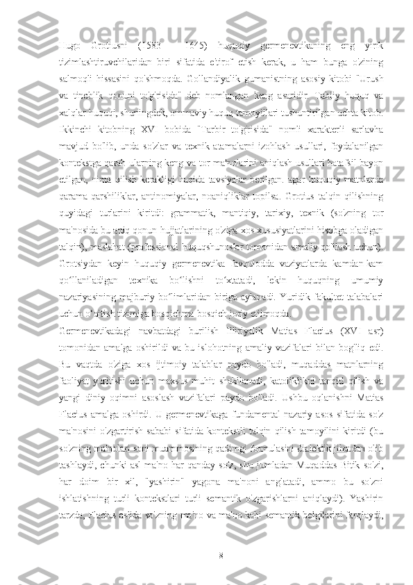 Hugo   Grotiusni   (1583   -   1645)   huquqiy   germenevtikaning   eng   yirik
tizimlashtiruvchilaridan   biri   sifatida   e'tirof   etish   kerak,   u   ham   bunga   o'zining
salmoqli   hissasini   qo'shmoqda.   Gollandiyalik   gumanistning   asosiy   kitobi   "Urush
va   tinchlik   qonuni   to'g'risida"   deb   nomlangan   keng   asaridir.   Tabiiy   huquq   va
xalqlar huquqi, shuningdek, ommaviy huquq tamoyillari tushuntirilgan uchta kitob.
Ikkinchi   kitobning   XVI   bobida   "Tarbir   to'g'risida"   nomli   xarakterli   sarlavha
mavjud   bo'lib,   unda   so'zlar   va   texnik   atamalarni   izohlash   usullari,   foydalanilgan
kontekstga qarab ularning keng va tor ma'nolarini aniqlash usullari batafsil bayon
etilgan,   nima   qilish   kerakligi   haqida   tavsiyalar   berilgan.   agar   huquqiy   matnlarda
qarama-qarshiliklar,   antinomiyalar,   noaniqliklar   topilsa.   Grotius   talqin   qilishning
quyidagi   turlarini   kiritdi:   grammatik,   mantiqiy,   tarixiy,   texnik   (so'zning   tor
ma'nosida bu aniq qonun hujjatlarining o'ziga xos xususiyatlarini hisobga oladigan
talqin), maslahat (professional huquqshunoslar  tomonidan amaliy qo'llash uchun).
Grotsiydan   keyin   huquqiy   germenevtika   favqulodda   vaziyatlarda   kamdan-kam
qo llaniladigan   texnika   bo lishni   to xtatadi,   lekin   huquqning   umumiyʻ ʻ ʻ
nazariyasining   majburiy   bo limlaridan   biriga   aylanadi.   Yuridik   fakultet   talabalari	
ʻ
uchun o‘qitish tizimiga bosqichma-bosqich joriy etilmoqda.
Germenevtikadagi   navbatdagi   burilish   Illiriyalik   Matias   Flacius   (XVI   asr)
tomonidan   amalga   oshirildi   va   bu   islohotning   amaliy   vazifalari   bilan   bog'liq   edi.
Bu   vaqtda   o'ziga   xos   ijtimoiy   talablar   paydo   bo'ladi,   muqaddas   matnlarning
faoliyat   yuritishi   uchun   maxsus   muhit   shakllanadi,   katoliklikni   tanqid   qilish   va
yangi   diniy   oqimni   asoslash   vazifalari   paydo   bo'ladi.   Ushbu   oqlanishni   Matias
Flacius   amalga   oshirdi.   U   germenevtikaga   fundamental   nazariy   asos   sifatida   so'z
ma'nosini   o'zgartirish   sababi   sifatida  kontekstli   talqin   qilish   tamoyilini   kiritdi   (bu
so'zning ma'nolari soni muammosining qadimgi formulasini dialektik jihatdan olib
tashlaydi,   chunki   asl   ma'no   har   qanday   so'z,   shu   jumladan   Muqaddas   Bitik   so'zi,
har   doim   bir   xil,   "yashirin"   yagona   ma'noni   anglatadi,   ammo   bu   so'zni
ishlatishning   turli   kontekstlari   turli   semantik   o'zgarishlarni   aniqlaydi).   Yashirin
tarzda, Flacius aslida so'zning ma'no va ma'no kabi semantik belgilarini farqlaydi,
8 