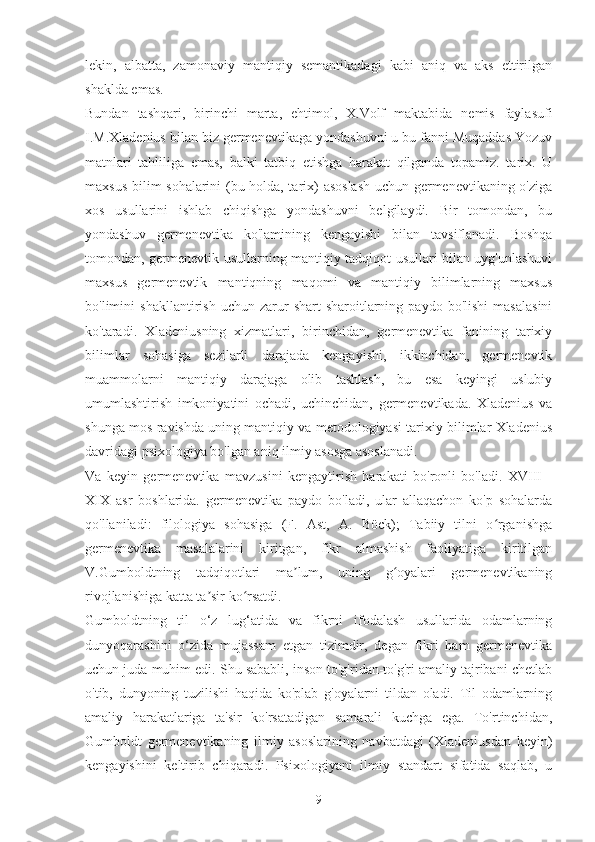 lekin,   albatta,   zamonaviy   mantiqiy   semantikadagi   kabi   aniq   va   aks   ettirilgan
shaklda emas.
Bundan   tashqari,   birinchi   marta,   ehtimol,   X.Volf   maktabida   nemis   faylasufi
I.M.Xladenius bilan biz germenevtikaga yondashuvni u bu fanni Muqaddas Yozuv
matnlari   tahliliga   emas,   balki   tatbiq   etishga   harakat   qilganda   topamiz.   tarix.   U
maxsus bilim sohalarini (bu holda, tarix) asoslash uchun germenevtikaning o'ziga
xos   usullarini   ishlab   chiqishga   yondashuvni   belgilaydi.   Bir   tomondan,   bu
yondashuv   germenevtika   ko'lamining   kengayishi   bilan   tavsiflanadi.   Boshqa
tomondan, germenevtik usullarning mantiqiy tadqiqot usullari bilan uyg'unlashuvi
maxsus   germenevtik   mantiqning   maqomi   va   mantiqiy   bilimlarning   maxsus
bo'limini   shakllantirish   uchun   zarur   shart-sharoitlarning   paydo   bo'lishi   masalasini
ko'taradi.   Xladeniusning   xizmatlari,   birinchidan,   germenevtika   fanining   tarixiy
bilimlar   sohasiga   sezilarli   darajada   kengayishi,   ikkinchidan,   germenevtik
muammolarni   mantiqiy   darajaga   olib   tashlash,   bu   esa   keyingi   uslubiy
umumlashtirish   imkoniyatini   ochadi,   uchinchidan,   germenevtikada.   Xladenius   va
shunga mos ravishda uning mantiqiy va metodologiyasi tarixiy bilimlar Xladenius
davridagi psixologiya bo'lgan aniq ilmiy asosga asoslanadi.
Va   keyin   germenevtika   mavzusini   kengaytirish   harakati   bo'ronli   bo'ladi.   XVIII   -
XIX   asr   boshlarida.   germenevtika   paydo   bo'ladi,   ular   allaqachon   ko'p   sohalarda
qo'llaniladi:   filologiya   sohasiga   (F.   Ast,   A.   Böck);   Tabiiy   tilni   o rganishgaʻ
germenevtika   masalalarini   kiritgan,   fikr   almashish   faoliyatiga   kiritilgan
V.Gumboldtning   tadqiqotlari   ma lum,   uning   g oyalari   germenevtikaning	
ʼ ʻ
rivojlanishiga katta ta sir ko rsatdi.	
ʼ ʻ
Gumboldtning   til   o‘z   lug‘atida   va   fikrni   ifodalash   usullarida   odamlarning
dunyoqarashini   o‘zida   mujassam   etgan   tizimdir,   degan   fikri   ham   germenevtika
uchun juda muhim edi. Shu sababli, inson to'g'ridan-to'g'ri amaliy tajribani chetlab
o'tib,   dunyoning   tuzilishi   haqida   ko'plab   g'oyalarni   tildan   oladi.   Til   odamlarning
amaliy   harakatlariga   ta'sir   ko'rsatadigan   samarali   kuchga   ega.   To'rtinchidan,
Gumboldt   germenevtikaning   ilmiy   asoslarining   navbatdagi   (Xladeniusdan   keyin)
kengayishini   keltirib   chiqaradi.   Psixologiyani   ilmiy   standart   sifatida   saqlab,   u
9 