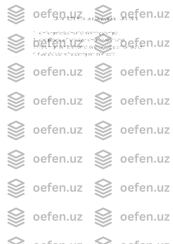 LALMIKOR YERLARDA ALMASHLAB EKISH
1. Lalmikor yerlarda almashlab ekishning ahamiyati.
2. Lalmi yerlarda qo‘llaniladigan almashlab ekish turlari.
3. G‘alla-moyli ekinlar almashlab ekish tizimining qo‘llash usullari.
4. Kuzgi g‘alladan so‘ng takroriy ekin ekish tartibi. 
  