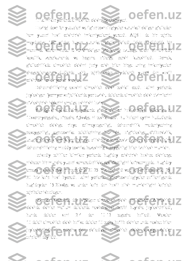 1. Lalmikor yerlarda almashlab ekishning ahamiyati.
Hozirgi davr fan yutuqlari va ilg‘or texnologiyalar surunkali ekilgan g‘alladan
ham   yuqori   hosil   etishtirish   imkoniyatlarni   yaratdi.   AQSH   da   bir   tajriba
maydoniga   1900-yildan   buyon   surunkali   g‘alla   ekiladi,   lekin   hosildorlik   bir
maromda   saqlanmoqda.   CHunki   ekilgan   g‘allaning   ozuqaga   talabi   qondiriladi,
kasallik,   zararkunanda   va   begona   o‘tlarga   qarshi   kurashiladi.   Demak,
g‘allachilikda   almashlab   ekishni   joriy   etish   bilan   birga   uning   imkoniyatlari
chegaralangan   xududlarda   ushbu   tajribalardan   foydalanib   yuqori   don   xosili
etishtirish imkonyatlari mavjud. 
Dehqonchilikning   asosini   almashlab   ekish   tashkil   etadi.   Lalmi   yerlarda
joylashgan fyermyer xo‘jaliklarida yer tuzish, dalalarda almashlab ekish tizimlarini
o‘zlashtirish ishlarini amalga oshirishi lozim.
So‘nggi   o‘n   yilda   lalmi   yerlarda   g‘alla   ekinlari   hosildoriligi     gektariga   3-
10ssentnyergacha,   o‘rtacha   6,5ss/ga   ni   tashkil   etdi.   Bu   holatni   ayrim   hududlarda
almashlab   ekishga   rioya   etilmayotganligi,   dehqonchilik   madaniyatining
pasayganligi,   agrotexnika   talablarining   buzilishi,   o‘g‘itlashga   e’tiborsizlik,
urug‘chilik va o‘simliklarni himoya qilishning samarasiz tizimi, shuningdek lalmi
dehqonchilikning moddiy texnika bazasining susayganligi bilan izohlash mumkin.
Iqtisodiy   tahlillar   lalmikor   yerlarda   bug‘doy   etishtirish   boshqa   ekinlarga
nisbatan bir muncha yuqori samaradorlikka ega ekanligini ko‘rsatmoqda. Bug‘doy
arpaga nisbatan quyi mintaqalarda 20-25 foiz, tog‘ oldi va tog‘li mintaqalarda  25-
30   foiz   ko‘p   hosil   byeradi.   Lalmi   yerlarda   ilg‘or   texnologiyalar   qo‘llanilganda
bug‘doydan   15-20ss/ga   va   undan   ko‘p   don   hosili   olish   mumkinligini   ko‘plab
tajribalar isbotlagan.
Lalmikor   sharoitda   don   shudgor   almashlab   ekish   qo‘llaniladi.   Almashlab
ekishda   ekinlar   ma’lum   dalalarda   navbatlanish   tartibi   buyicha   joylashtiriladi,
bunda   dalalar   soni   2-4   dan   10-12   tagacha   bo‘ladi.   Masalan
10 dalali almashlab ekish bo‘lsa dalalar 10 tacha bo‘lib ekinlar unda navbat bilan
joylashtiriladi.   Bir   qancha   ekin   ekiladigan   almashlab   ekish   dalasiga   dalalar
to‘plami deyiladi. 