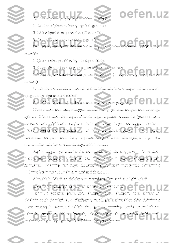 Dalalar to‘plamiga quyidagi talablar qo‘yiladi.
1. Dalalar to‘plami uchun yerga bo‘lgan talab.
2. Ishlov byerish va parvarish qilish tartibi.
3. Ekinlarni tuproq unumdor-ligiga ta’siri.
SHu talablardan kelib chiqqan holda quyidagi dalalar to‘plamini tashkil qilish
mumkin.
1. Qator oralariga ishlov byeriladigan ekinlar.
2. Kuzgi ekinlar (bug‘doy, arpa, jovdar) ekiladigan dala.
3. YOppasiga ekiladigan bahorgi ekinlar dalalari (beda, bug‘doy, arpa, suli va
hokazo)
4. Lalmikor sharoitda almashlab eishda bitta dala toza shudgor holda qoldirib
qolganlariga don ekinlari ekiladi.
Almashlab ekishda o‘tmishdosh ekin muhim ahamiyatga ega.
O‘tmishdosh ekin deb, muayyan dalada oldingi yillarda ekilgan ekin turlariga
aytiladi. O‘tmishdosh ekinlarga qo‘llanila-digan agrotexnik tadbirlar (yerni ishlash,
parvarishlash,   o‘g‘itlash,   sug‘orish   kobilar)   undan   keyin   ekiladigan   ekinlarni
o‘sishi   rivojlanishi   qo‘rsatadi.   SHuning   chun   dalalar   tarixini   bilish   (yillar
davomida   ekilgan   ekin   turi,   agrotexnikasi)   muhim   ahamiyatga   ega.   Bu
ma’lumotlar dala tarixi kitobida qayd qilib boriladi.
Sug‘oriladigan   yerlarda   barcha   ekinlar   uchun   beda   eng   yaxshi   o‘tmishdosh
hisoblanadi.   Lalmikor   sharoitda   esa   toza   shudgor   yaxshi   o‘tmishdoshdir.
Almashlab   ekishning   har   qaysi   dalasida   ma’lum   davr   maboynida   ekinlarning
oldinma keyin navbatlanishiga rotatsiya deb ataladi.
Almashlab ekiladigan dalalar soni rotatsiya yillari soniga to‘g‘ri keladi.
2. Lalmi yerlarda qo‘llaniladigan almashlab ekish turlari
Lalmikor   yerlarda   g‘alla-toza   shudgor,   band   shudgor,   beda   almashlab
ekishning turli tizimlari, sug‘oriladigan yerlarda g‘alla almashlab ekish tizimining
qisqa   rotatsiyali   sxemalari   ishlab   chiqilgan.   Tuproqning   tabiiy   unumdorligini
oshirish,   tuproqqa   ishlov   byerish,   ekish,   o‘g‘itlash,   sug‘orish   kabi   hosil
etishtirishning qulay agrotexnik tadbirlari ilmiy asoslangan. 