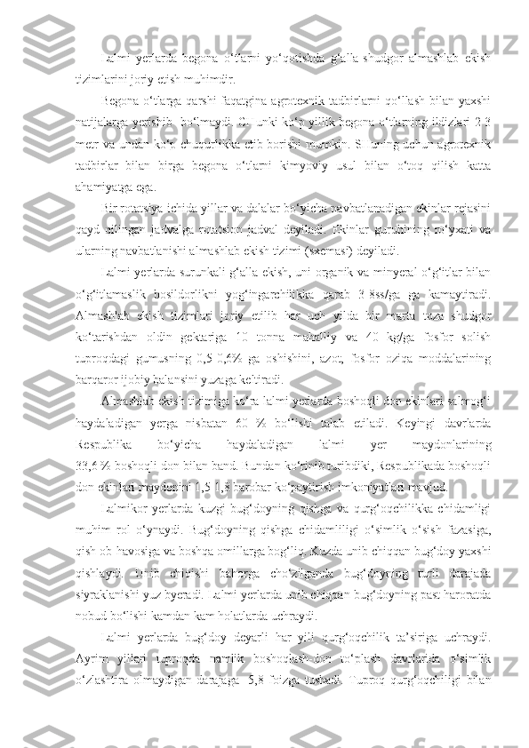 Lalmi   yerlarda   begona   o‘tlarni   yo‘qotishda   g‘alla-shudgor   almashlab   ekish
tizimlarini joriy etish muhimdir.
Begona o‘tlarga qarshi  faqatgina agrotexnik tadbirlarni  qo‘llash bilan yaxshi
natijalarga yerishib   bo‘lmaydi. CHunki ko‘p yillik begona o‘tlarning ildizlari 2-3
metr  va undan ko‘p chuqurlikka etib borishi mumkin. SHuning uchun agrotexnik
tadbirlar   bilan   birga   begona   o‘tlarni   kimyoviy   usul   bilan   o‘toq   qilish   katta
ahamiyatga ega.
Bir rotatsiya ichida yillar va dalalar bo‘yicha navbatlanadigan ekinlar rejasini
qayd   qilingan   jadvalga   rotatsion   jadval   deyiladi.   Ekinlar   guruhining   ro‘yxati   va
ularning navbatlanishi almashlab ekish tizimi (sxemasi) deyiladi.
Lalmi yerlarda surunkali g‘alla ekish, uni organik va minyeral o‘g‘itlar bilan
o‘g‘itlamaslik   hosildorlikni   yog‘ingarchilikka   qarab   3-8ss/ga   ga   kamaytiradi.
Almashlab   ekish   tizimlari   joriy   etilib   har   uch   yilda   bir   marta   toza   shudgor
ko‘tarishdan   oldin   gektariga   10   tonna   mahalliy   va   40   kg/ga   fosfor   solish
tuproqdagi   gumusning   0,5-0,6%   ga   oshishini,   azot,   fosfor   oziqa   moddalarining
barqaror ijobiy balansini yuzaga keltiradi.
Almashlab ekish tizimiga ko‘ra lalmi yerlarda boshoqli don ekinlari salmog‘i
haydaladigan   yerga   nisbatan   60   %   bo‘lishi   talab   etiladi.   Keyingi   davrlarda
Respublika   bo‘yicha   haydaladigan   lalmi   yer   maydonlarining
33,6 % boshoqli don bilan band. Bundan ko‘rinib turibdiki, Respublikada boshoqli
don ekinlari maydonini 1,5-1,8 barobar ko‘paytirish imkoniyatlari mavjud. 
Lalmikor   yerlarda   kuzgi   bug‘doyning   qishga   va   qurg‘oqchilikka   chidamligi
muhim   rol   o‘ynaydi.   Bug‘doyning   qishga   chidamliligi   o‘simlik   o‘sish   fazasiga,
qish ob-havosiga va boshqa omillarga bog‘liq. Kuzda unib chiqqan bug‘doy yaxshi
qishlaydi.   Unib   chiqishi   bahorga   cho‘zilganda   bug‘doyning   turli   darajada
siyraklanishi yuz byeradi. Lalmi yerlarda unib chiqqan bug‘doyning past haroratda
nobud bo‘lishi kamdan kam holatlarda uchraydi.
Lalmi   yerlarda   bug‘doy   deyarli   har   yili   qurg‘oqchilik   ta’siriga   uchraydi.
Ayrim   yillari   tuproqda   namlik   boshoqlash-don   to‘plash   davrlarida   o‘simlik
o‘zlashtira   olmaydigan   darajaga-   5,8   foizga   tushadi.   Tuproq   qurg‘oqchiligi   bilan 