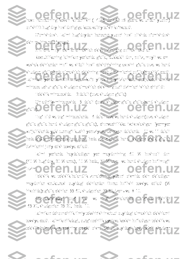 havo   haroratining   keskin   ko‘tarilishi   (+40oS   dan+42   oS   gacha   va   undan   yuqori)
qo‘shilib bug‘doy hosildorligiga katta salbiy ta’sir ko‘rsatadi.
O‘tmishdosh.   Lalmi   bug‘doydan   barqaror   yuqori   hosil   olishda   o‘tmishdosh
ekin muhim rol o‘ynaydi.
3. G‘alla-moyli ekinlar almashlab ekish tizimining qo‘llash usullari
Respublikaning   lalmikor   yerlarida   g‘alla,   dukkakli   don,   poliz,   moyli   va   em-
xashak   ekinlardan   mo‘l   va   sifatli   hosil   etishtirishning   asosini   g‘alla-toza   va   band
shudgor, g‘alla-beda almashlab ekishning maqbul tizimlarini qo‘llash tashkil etadi.
Lalmikor   yerlarda   olib   borilgan   ko‘p   yillik   ilmiy   izlanishlar   natijasida   har   bir
mintaqa uchun g‘alla-shudgor almashlab ekishning turli tizimlari ishlab chiqildi:
Tekislik mintaqasida. – 2 dalali (toza shudgor-g‘alla)
Qir-adirlik   mintaqasida-   5   dalali   (toza   shudgor-g‘alla-g‘alla-band   shudgor-
g‘alla). 
Tog‘ oldi va tog‘ mintaqalarda - 6 dalali toza va band shudgor (toza shudgor-
g‘alla-g‘alla-band   shudgor-g‘alla-g‘alla),   chorvachilikka   ixtisoslashgan   fyermyer
xo‘jaliklarida yoki tuprog‘i kuchli yeroziyaga uchragan dalalarda – 10 va 11 dalali
beda-g‘alla   (beda-beda-beda-beda-beda-g‘alla-g‘alla-band   shudgor-g‘alla-g‘alla)
tizimlarini joriy etish tavsiya etiladi. 
Lalmi   yerlarda   haydaladigan   yer   maydonining   60   %   boshoqli   don
(40   %   bug‘doy,   20   %   arpa),   10   %   beda,   30   %   toza     va   band   shudgor   bo‘lmog‘i
lozim.
Tekislik   va   tekislik-balandlik   zonalarning   yuqori   qismida   ekin   ekiladigan
maydonlar   strukturasi   quyidagi   ekinlardan   iborat   bo‘lishi   tavsiya   etiladi   (%
hisobida)   g‘alla ekinlar -55-60, shudgorlar -35-30, izen ь  va -8-10.
Bahorikorlikdagi   tog‘   oldi   va   tog‘   zonalarida      g‘alla   ekinlar
-65-70, shudgorlar -25-20,  beda -10.
Lalmikor dehqonchilik ilmiy tekshirish instituti quyidagi almashlab ekishlarni
tavsiya etadi. Lalmikorlikdagi, qurg‘oqchilik ayniqsa keskin bo‘ladigan tekislik va
tekislik-balandlik   zonasining   pastki   qismi   uchun   quyidagi   besh   dalali   shudgor 