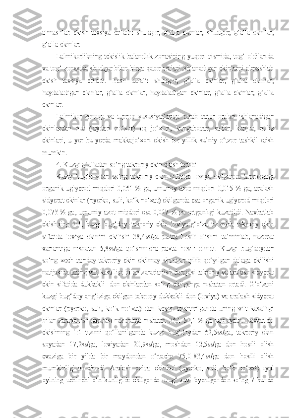 almashlab   ekish   tavsiya   etiladi    shudgor,   g‘alla   ekinlar,   shudgor,   g‘alla   ekinlar,
g‘alla ekinlar.
Lalmikorlikning tekislik-balandlik zonasining yuqori qismida, tog‘ oldilarida
va tog‘ zonasida shudgor bilan birga qator oralari ishlanadigan ekinlarni almashlab
ekish   tavsiya   etiladi.   Besh   dalali    shudgor,   g‘alla   ekinlar,   g‘alla   ekinlar,
haydaladigan   ekinlar,   g‘alla   ekinlar,   haydaladigan   ekinlar,   g‘alla   ekinlar,   g‘alla
ekinlar.
Lalmikor   zonaga   va   tuproq   xususiyatlariga   qarab   qator   oralari   ishlanadigan
ekinlardan   nut   (jaydari   no‘xot)   oq   jo‘xori,   kungaboqar,   saflar,   kunjut,   poliz
ekinlari,   u   yer-bu   yerda   makkajo‘xori   ekish   bir   yillik   su’niy   o‘tzor   tashkil   etish
mumkin.
4. Kuzgi g‘alladan so‘ng takroriy ekin ekish tartibi
Kuzgi   bug‘doydan   so‘ng   takroriy   ekin   sifatida   loviya   ekilganda   tuproqdagi
organik uglyerod miqdori 0,061 % ga, umumiy azot  miqdori 0,015 % ga, aralash
sidyerat ekinlar (pyerko, suli, ko‘k no‘xat) ekilganda esa organik uglyerod miqdori
0,073 % ga, umumiy azot miqdori esa 0,017 % ga ortganligi kuzatildi. Navbatlab
ekishning   1:1,   kuzgi   bug‘doy+takroriy   ekin   loviya:g‘o‘za   tizimida   takroriy   ekin
sifatida   loviya   ekinini   ekilishi   38,4ss/ga   pahta   hosili   olishni   ta’minlab,   nazorat
variantiga   nisbatan   5,8ss/ga   qo‘shimcha   paxta   hosili   olindi.   Kuzgi   bug‘doydan
so‘ng   xech   qanday   takroriy   ekin   ekilmay   shudgor   qilib   qo‘yilgan   dalaga   ekilishi
natijasida uning vilt kasalligi bilan zararlanish darajasi takroriy va aralash sidyerat
ekin   sifatida   dukkakli-   don   ekinlardan   so‘ng   ekilganga   nisbatan   ortadi.   G‘o‘zani
kuzgi bug‘doy ang‘iziga ekilgan takroriy dukkakli-don (loviya) va aralash sidyerat
ekinlar   (pyerko,   suli,   ko‘k   no‘xat)   dan   keyin   etishtirilganda   uning   vilt   kasalligi
bilan zararlanish darajasi nazoratga nisbatan 36,1-51,1 % ga kamayadi. Navbatlab
ekishning   1:1   tizimi   qo‘llanilganda   kuzgi   bug‘doydan   62,5ss/ga,   takroriy   ekin
soyadan   17,2ss/ga,   loviyadan   20,9ss/ga,   moshdan   12,5ss/ga   don   hosili   olish
evaziga   bir   yilda   bir   maydondan   o‘rtacha   75,0-83,4ss/ga   don   hosili   olish
mumkinligi   aniqlandi.   Aralash   oziqa   ekinlari   (pyerko,   suli,   ko‘k   no‘xat)   iyul
oyining   uchinchi   o‘n   kunligida   ekilganda   urug‘   suvi   byerilgandan   so‘ng   7   kunda 