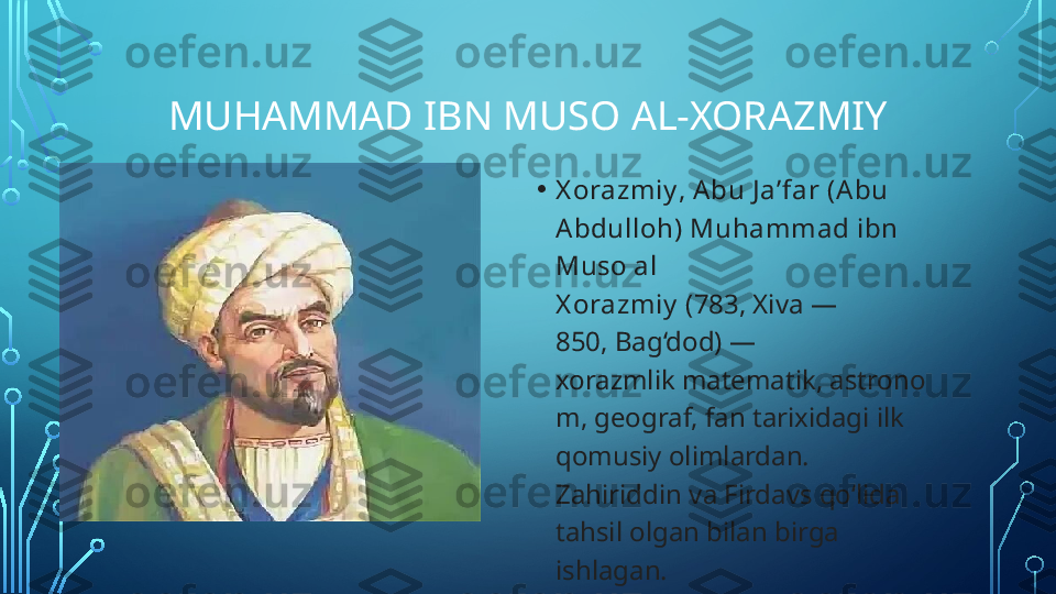 MUHAMMAD IBN MUSO AL-XORAZMIY
• X orazmiy ,  Abu J aʼfar (A bu 
Abdulloh) Muhammad ibn 
Muso al 
X orazmiy  (783, Xiva — 
850, Bag‘dod) — 
xorazmlik matematik, astrono
m, geograf, fan tarixidagi ilk 
qomusiy olimlardan. 
Zahiriddin va Firdavs qoʻlida 
tahsil olgan bilan birga 
ishlagan.  