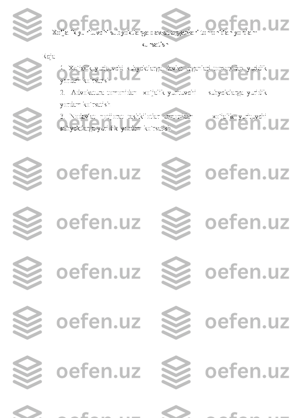 Xo’jalik yurituvchi subyektlarga davlat organlari tomonidan yordam
kursatish
Reja
1.   Xo`jalik   yurituvchi   subyektlarga   davlat   organlari   tomonidan   yuridik
yordam ko`rsatish
2.     Advokatura   tomonidan     xo`jalik   yurituvchi         subyektlarga   yuridik
yordam ko`rsatish 
3.   Nodavlat   notijorat   tashkilotlar   tomonidan         xo`jalik   yurituvchi
subyektlarga yuridik  yordam ko`rsatish 