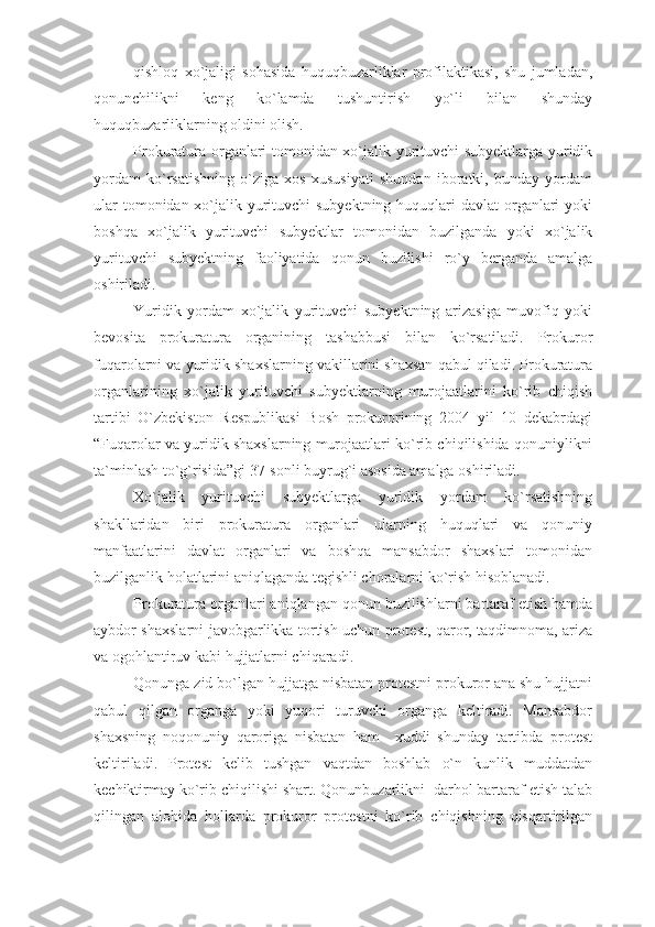 qishloq   xo`jaligi   sohasida   huquqbuzarliklar   profilaktikasi,   shu   jumladan,
qonunchilikni   keng   ko`lamda   tushuntirish   yo`li   bilan   shunday
huquqbuzarliklarning oldini olish. 
Prokuratura organlari tomonidan xo`jalik yurituvchi subyektlarga yuridik
yordam   ko`rsatishning   o`ziga   xos   xususiyati   shundan   iboratki,   bunday   yordam
ular  tomonidan xo`jalik yurituvchi subyektning huquqlari davlat  organlari  yoki
boshqa   xo`jalik   yurituvchi   subyektlar   tomonidan   buzilganda   yoki   xo`jalik
yurituvchi   subyektning   faoliyatida   qonun   buzilishi   ro`y   berganda   amalga
oshiriladi.
Yuridik   yordam   xo`jalik   yurituvchi   subyektning   arizasiga   muvofiq   yoki
bevosita   prokuratura   organining   tashabbusi   bilan   ko`rsatiladi.   Prokuror
fuqarolarni va yuridik shaxslarning vakillarini shaxsan qabul qiladi. Prokuratura
organlarining   xo`jalik   yurituvchi   subyektlarning   murojaatlarini   ko`rib   chiqish
tartibi   O`zbekiston   Respublikasi   Bosh   prokurorining   2004   yil   10   dekabrdagi
“Fuqarolar va yuridik shaxslarning murojaatlari ko`rib chiqilishida qonuniylikni
ta`minlash to`g`risida”gi 37-sonli buyrug`i asosida amalga oshiriladi.
Xo`jalik   yurituvchi   subyektlarga   yuridik   yordam   ko`rsatishning
shakllaridan   biri   prokuratura   organlari   ularning   huquqlari   va   qonuniy
manfaatlarini   davlat   organlari   va   boshqa   mansabdor   shaxslari   tomonidan
buzilganlik holatlarini aniqlaganda tegishli choralarni ko`rish hisoblanadi.
Prokuratura organlari aniqlangan qonun buzilishlarni bartaraf etish hamda
aybdor shaxslarni javobgarlikka tortish uchun protest, qaror, taqdimnoma, ariza
va ogohlantiruv kabi hujjatlarni chiqaradi.
Qonunga zid bo`lgan hujjatga nisbatan protestni prokuror ana shu hujjatni
qabul   qilgan   organga   yoki   yuqori   turuvchi   organga   keltiradi.   Mansabdor
shaxsning   noqonuniy   qaroriga   nisbatan   ham     xuddi   shunday   tartibda   protest
keltiriladi.   Protest   kelib   tushgan   vaqtdan   boshlab   o`n   kunlik   muddatdan
kechiktirmay ko`rib chiqilishi shart. Qonunbuzarlikni  darhol bartaraf etish talab
qilingan   alohida   hollarda   prokuror   protestni   ko`rib   chiqishning   qisqartirilgan 