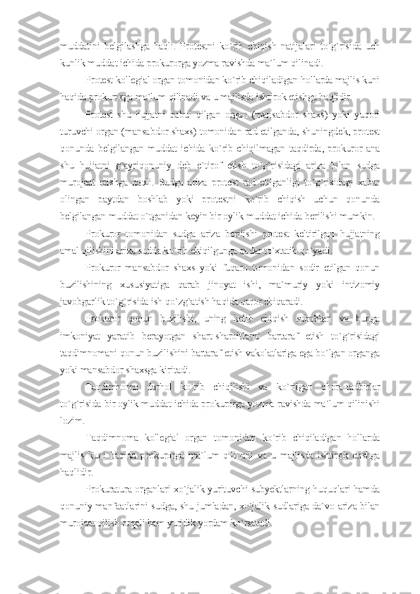 muddatini   belgilashga   haqli.   Protestni   ko`rib   chiqish   natijalari   to`g`risida   uch
kunlik muddat ichida prokurorga yozma ravishda ma`lum qilinadi.
Protest kollegial organ tomonidan ko`rib chiqiladigan hollarda majlis kuni
haqida prokurorga ma`lum qilinadi va u majlisda ishtirok etishga haqlidir.
Protest   shu   hujjatni   qabul   qilgan   organ   (mansabdor   shaxs)   yoki   yuqori
turuvchi organ (mansabdor shaxs) tomonidan rad etilganda, shuningdek, protest
qonunda   belgilangan   muddat   ichida   ko`rib   chiqilmagan   taqdirda,   prokuror   ana
shu   hujjatni   g`ayriqonuniy   deb   e`tirof   etish   to`g`risidagi   ariza   bilan   sudga
murojaat   etishga   haqli.   Sudga   ariza   protest   rad   etilganligi   to`g`risidagi   xabar
olingan   paytdan   boshlab   yoki   protestni   ko`rib   chiqish   uchun   qonunda
belgilangan muddat o`tganidan keyin bir oylik muddat ichida berilishi mumkin.
Prokuror   tomonidan   sudga   ariza   berilishi   protest   keltirilgan   hujjatning
amal qilishini ariza sudda ko`rib chiqilgunga qadar to`xtatib qo`yadi.
Prokuror   mansabdor   shaxs   yoki   fuqaro   tomonidan   sodir   etilgan   qonun
buzilishining   xususiyatiga   qarab   jinoyat   ishi,   ma`muriy   yoki   intizomiy
javobgarlik to`g`risida ish qo`zg`atish haqida qaror chiqaradi.
Prokuror   qonun   buzilishi,   uning   kelib   chiqish   sabablari   va   bunga
imkoniyat   yaratib   berayotgan   shart-sharoitlarni   bartaraf   etish   to`g`risidagi
taqdimnomani qonun buzilishini bartaraf etish vakolatlariga ega bo`lgan organga
yoki mansabdor shaxsga kiritadi. 
Taqdimnoma   darhol   ko`rib   chiqilishi   va   ko`rilgan   chora-tadbirlar
to`g`risida bir oylik muddat ichida prokurorga yozma ravishda ma`lum qilinishi
lozim.
Taqdimnoma   kollegial   organ   tomonidan   ko`rib   chiqiladigan   hollarda
majlis   kuni   haqida   prokurorga   ma`lum   qilinadi   va   u   majlisda   ishtirok   etishga
haqlidir.
Prokuratura organlari xo`jalik yurituvchi subyektlarning huquqlari hamda
qonuniy manfaatlarini sudga, shu jumladan, xo`jalik sudlariga da`vo ariza bilan
murojaat qilish orqali ham yuridik yordam ko`rsatadi. 