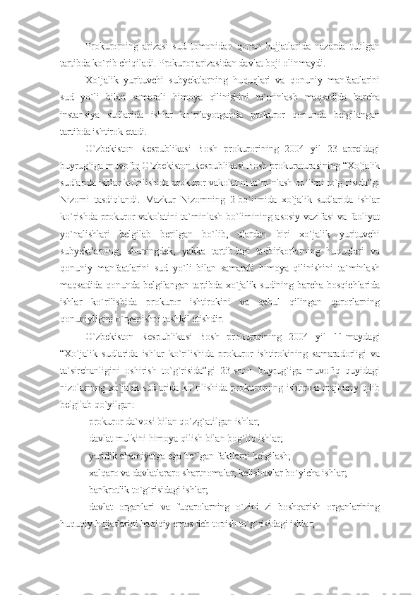 Prokurorning   arizasi   sud   tomonidan   qonun   hujjatlarida   nazarda   tutilgan
tartibda ko`rib chiqiladi. Prokuror arizasidan davlat boji olinmaydi.
Xo`jalik   yurituvchi   subyektlarning   huquqlari   va   qonuniy   manfaatlarini
sud   yo`li   bilan   samarali   himoya   qilinishini   ta`minlash   maqsadida   barcha
instansiya   sudlarida   ishlar   ko`rilayotganda   prokuror   qonunda   belgilangan
tartibda ishtirok etadi.
O`zbekiston   Respublikasi   Bosh   prokurorining   2004   yil   23   apreldagi
buyrug`iga muvofiq O`zbekiston Respublikasi Bosh prokuraturasining “Xo`jalik
sudlarida ishlar ko`rilishida prokuror vakolatini ta`minlash bo`limi to`g`risida”gi
Nizomi   tasdiqlandi.   Mazkur   Nizomning   2-bo`limida   xo`jalik   sudlarida   ishlar
ko`rishda prokuror vakolatini ta`minlash bo`limining asosiy vazifasi va faoliyat
yo`nalishlari   belgilab   berilgan   bo`lib,   ulardan   biri   xo`jalik   yurituvchi
subyektlarning,   shuningdek,   yakka   tartibdagi   tadbirkorlarning   huquqlari   va
qonuniy   manfaatlarini   sud   yo`li   bilan   samarali   himoya   qilinishini   ta`minlash
maqsadida qonunda belgilangan tartibda xo`jalik sudining barcha bosqichlarida
ishlar   ko`rilishida   prokuror   ishtirokini   va   qabul   qilingan   qarorlarning
qonuniyligini o`rganishni tashkil etishdir.
O`zbekiston   Respublikasi   Bosh   prokurorining   2004   yil   11-maydagi
“Xo`jalik   sudlarida   ishlar   ko`rilishida   prokuror   ishtirokining   samaradorligi   va
ta`sirchanligini   oshirish   to`g`risida”gi   23-sonli   buyrug`iga   muvofiq   quyidagi
nizolarning xo`jalik sudlarida ko`rilishida prokurorning ishtiroki  majburiy qilib
belgilab qo`yilgan:
-prokuror da`vosi bilan qo`zg`atilgan ishlar;
-davlat mulkini himoya qilish bilan bog`liq ishlar;
-yuridik ahamiyatga ega bo`lgan faktlarni belgilash;
-xalqaro va davlatlararo shartnomalar, kelishuvlar bo`yicha ishlar;
-bankrotlik to`g`risidagi ishlar;
-davlat   organlari   va   fuqarolarning   o`zini   zi   boshqarish   organlarining
huquqiy hujjatlarini haqiqiy emas deb topish to`g`risidagi ishlar; 