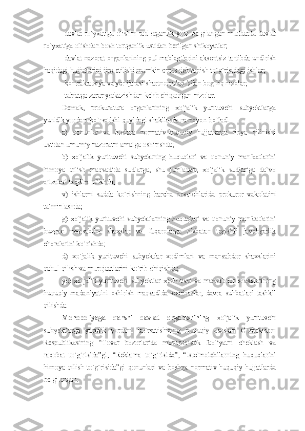 -davlat   ro`yxatiga   olishni   rad   etganlik  yoki   belgilangan   muddatda  davlat
ro`yxatiga olishdan bosh tortganlik ustidan berilgan shikoyatlar;
-davlat nazorat organlarining pul mablag`larini akseptsiz tartibda undirish
haqidagi hujjatlarini ijro etilishi mumkin emas deb topish to`g`risidagi ishlar;
-kontraktatsiya va yer ijarasi shartnomalari bilan bog`liq nizolar;
-tabiatga zarar yetkazishdan kelib chiqadigan nizolar. 
Demak,   prokuratura   organlarining   xo`jalik   yurituvchi   subyektlarga
yuridik yordam ko`rsatishi quyidagi shakllarda namoyon bo`ladi:
a)   qonunlar   va   boshqa   normativ-huquqiy   hujjatlarga   rioya   qilinishi
ustidan umumiy nazoratni amalga oshirishda;
b)   xo`jalik   yurituvchi   subyektning   huquqlari   va   qonuniy   manfaatlarini
himoya   qilish   maqsadida   sudlarga,   shu   jumladan,   xo`jalik   sudlariga   da`vo
arizalari taqdim qilishda;
v)   ishlarni   sudda   ko`rishning   barcha   bosqichlarida   prokuror   vakolatini
ta`minlashda;
g)  xo`jalik yurituvchi  subyektlarning huquqlari  va qonuniy manfaatlarini
buzgan   mansabdor   shaxslar   va   fuqarolarga   nisbatan   tegishli   javobgarlik
choralarini ko`rishda;
d)   xo`jalik   yurituvchi   subyektlar   xodimlari   va   mansabdor   shaxslarini
qabul qilish va murojaatlarini ko`rib chiqishda;
ye)   xo`jalik   yurituvchi   subyektlar   xodimlari   va   mansabdor   shaxslarining
huquqiy   madaniyatini   oshirish   maqsadida   seminarlar,   davra   suhbatlari   tashkil
qilishda.
Monopoliyaga   qarshi   davlat   organlarining   xo`jalik   yurituvchi
subyektlarga   yuridik   yordam   ko`rsatishining   huquqiy   asoslari   O`zbekiston
Respublikasining   “Tovar   bozorlarida   monopolistik   faoliyatni   cheklash   va
raqobat   to`g`risida”gi,   “Reklama   to`g`risida”,   “Iste`molchilarning   huquqlarini
himoya   qilish   to`g`risida”gi   qonunlari   va   boshqa   normativ-huquqiy   hujjatlarda
belgilangan.  