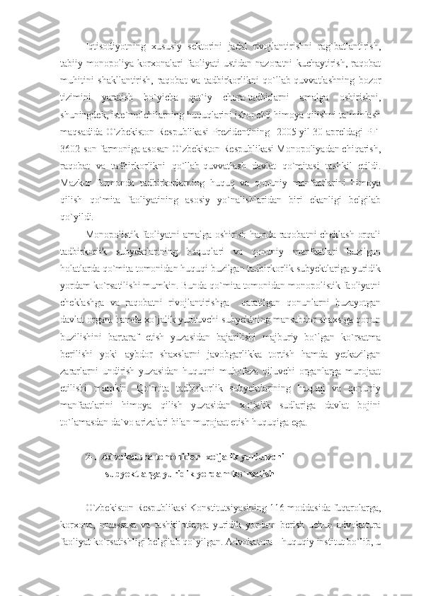 Iqtisodiyotning   xususiy   sektorini   jadal   rivojlantirishni   rag`batlantirish,
tabiiy   monopoliya   korxonalari   faoliyati   ustidan   nazoratni   kuchaytirish,   raqobat
muhitini   shakllantirish,   raqobat   va   tadbirkorlikni   qo`llab-quvvatlashning   bozor
tizimini   yaratish   bo`yicha   qat`iy   chora-tadbirlarni   amalga   oshirishni,
shuningdek, iste`molchilarning huquqlarini ishonchli himoya qilishni ta`minlash
maqsadida O`zbekiston Respublikasi  Prezidentining   2005 yil 30 apreldagi PF-
3602-son farmoniga asosan O`zbekiston Respublikasi Monopoliyadan chiqarish,
raqobat   va   tadbirkorlikni   qo`llab-quvvatlash   davlat   qo`mitasi   tashkil   etildi.
Mazkur   farmonda   tadbirkorlarning   huquq   va   qonuniy   manfaatlarini   himoya
qilish   qo`mita   faoliyatining   asosiy   yo`nalishlaridan   biri   ekanligi   belgilab
qo`yildi. 
Monopolistik faoliyatni amalga oshirish hamda raqobatni cheklash orqali
tadbirkorlik   subyektlarining   huquqlari   va   qonuniy   manfaatlari   buzilgan
holatlarda qo`mita tomonidan huquqi buzilgan tadbirkorlik subyektlariga yuridik
yordam ko`rsatilishi mumkin. Bunda qo`mita tomonidan monopolistik faoliyatni
cheklashga   va   raqobatni   rivojlantirishga     qaratilgan   qonunlarni   buzayotgan
davlat organi hamda xo`jalik yurituvchi subyektning mansabdor shaxsiga qonun
buzilishini   bartaraf   etish   yuzasidan   bajarilishi   majburiy   bo`lgan   ko`rsatma
berilishi   yoki   aybdor   shaxslarni   javobgarlikka   tortish   hamda   yetkazilgan
zararlarni   undirish   yuzasidan   huquqni   muhofaza   qiluvchi   organlarga   murojaat
etilishi   mumkin.   Qo`mita   tadbirkorlik   subyektlarining   huquqi   va   qonuniy
manfaatlarini   himoya   qilish   yuzasidan   xo`jalik   sudlariga   davlat   bojini
to`lamasdan da`vo arizalari bilan murojaat etish huquqiga ega. 
2-.  Advokatura tomonidan  xo`jalik yurituvchi
        subyektlarga yuridik yordam ko`rsatish 
O`zbekiston Respublikasi Konstitutsiyasining 116-moddasida fuqarolarga,
korxona,   muassasa   va   tashkilotlarga   yuridik   yordam   berish   uchun   advokatura
faoliyat ko`rsatishligi belgilab qo`yilgan. Advokatura - huquqiy institut bo`lib, u 