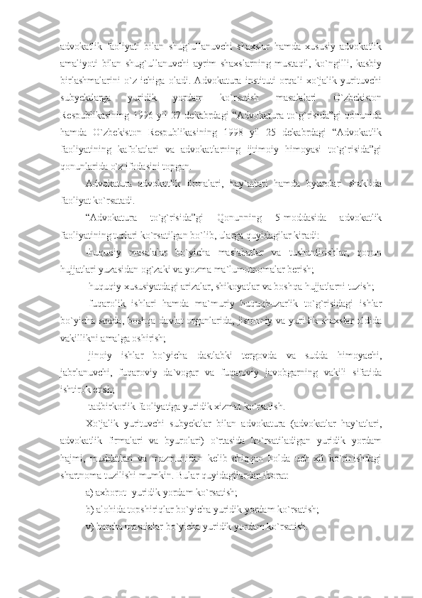 advokatlik   faoliyati   bilan   shug`ullanuvchi   shaxslar   hamda   xususiy   advokatlik
amaliyoti   bilan   shug`ullanuvchi   ayrim   shaxslarning   mustaqil,   ko`ngilli,   kasbiy
birlashmalarini   o`z   ichiga   oladi.   Advokatura   instituti   orqali   xo`jalik   yurituvchi
subyektlarga   yuridik   yordam   ko`rsatish   masalalari   O`zbekiston
Respublikasining   1996   yil   27   dekabrdagi   “Advokatura   to`g`risida”gi   qonunida
hamda   O`zbekiston   Respublikasining   1998   yil   25   dekabrdagi   “Advokatlik
faoliyatining   kafolatlari   va   advokatlarning   ijtimoiy   himoyasi   to`g`risida”gi
qonunlarida o`z ifodasini topgan. 
Advokatura   advokatlik   firmalari,   hay`atlari   hamda   byurolari   shaklida
faoliyat ko`rsatadi.
“Advokatura   to`g`risida”gi   Qonunning   5-moddasida   advokatlik
faoliyatining turlari ko`rsatilgan bo`lib, ularga quyidagilar kiradi:
-huquqiy   masalalar   bo`yicha   maslahatlar   va   tushuntirishlar,   qonun
hujjatlari yuzasidan og`zaki va yozma ma`lumotnomalar berish;
-huquqiy xususiyatdagi arizalar, shikoyatlar va boshqa hujjatlarni tuzish;
-fuqarolik   ishlari   hamda   ma`muriy   huquqbuzarlik   to`g`risidagi   ishlar
bo`yicha sudda, boshqa davlat  organlarida, jismoniy va yuridik shaxslar  oldida
vakillikni amalga oshirish;
-jinoiy   ishlar   bo`yicha   dastlabki   tergovda   va   sudda   himoyachi,
jabrlanuvchi,   fuqaroviy   da`vogar   va   fuqaroviy   javobgarning   vakili   sifatida
ishtirok etish;
-tadbirkorlik faoliyatiga yuridik xizmat ko`rsatish.
Xo`jalik   yurituvchi   subyektlar   bilan   advokatura   (advokatlar   hay`atlari,
advokatlik   firmalari   va   byurolari)   o`rtasida   ko`rsatiladigan   yuridik   yordam
hajmi,   muddatlari   va   mazmunidan   kelib   chiqqan   holda   uch   xil   ko`rinishdagi
shartnoma tuzilishi mumkin. Bular quyidagilardan iborat: 
a) axborot- yuridik yordam ko`rsatish; 
b) alohida topshiriqlar bo`yicha yuridik yordam ko`rsatish;
v) barcha masalalar bo`yicha yuridik yordam ko`rsatish. 