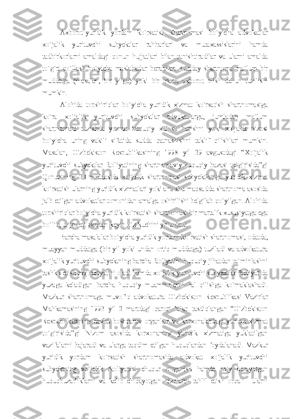 Axborot-yuridik   yordam   ko`rsatish   shartnomasi   bo`yicha   advokatlar
xo`jalik   yurituvchi   subyektlar   rahbarlari   va   mutaxassislarini   hamda
tadbirkorlarni   amaldagi   qonun   hujjatlari   bilan   tanishtiradilar   va   ularni   amalda
to`g`ri   qo`llash   bo`yicha   maslahatlar   beradilar.   Bunday   shartnoma   ma`lum   bir
muddatga   (masalan,   bir   yilga)   yoki   bir   marta   axborot   olish   uchun   tuzilishi
mumkin.
Alohida   topshiriqlar   bo`yicha   yuridik   xizmat   ko`rsatish   shartnomasiga
ko`ra   xo`jalik   yurituvchi   subyektlar   advokatlarga,   jumladan   ma`lum
shartnomani   tuzishda   yozma   huquqiy   xulosa   berishni   yoki   xo`jalik   nizosi
bo`yicha   uning   vakili   sifatida   sudda   qatnashishni   taklif   qilishlari   mumkin.
Masalan,   O`zbekiston   Respublikasining   1998   yil   29   avgustdagi   “Xo`jalik
yurituvchi   subyektlar   faoliyatining   shartnomaviy-huquqiy   bazasi   to`g`risida”gi
Qonunining   20-moddasida   xo`jalik   shartnomasi   subyektlariga   yuridik   xizmat
ko`rsatish ularning yuridik xizmatlari yoki ana shu maqsadda shartnoma asosida
jalb etilgan advokatlar tomonidan amalga oshirilishi belgilab qo`yilgan. Alohida
topshiriqlar bo`yicha yuridik ko`rsatish shartnomasi bir martalik xususiyatga ega
bo`lib, u ijro etilgandan keyin o`z kuchini yo`qotadi.
Barcha masalalar bo`yicha yuridik yordam ko`rsatish shartnomasi, odatda,
muayyan muddatga (bir  yil  yoki  undan ortiq muddatga)  tuziladi  va  advokatura
xo`jalik yurituvchi subyektning barcha faoliyatini huquqiy jihatdan ta`minlashni
tashkil etish majburiyatini oladi hamda xo`jalik yurituvchi subyektlar faoliyatida
yuzaga   keladigan   barcha   huquqiy   muammolarni   hal   qilishga   ko`maklashadi.
Mazkur   shartnomaga   muvofiq   advokatura   O`zbekiston   Respublikasi   Vazirlar
Mahkamasining   1993   yil   2   martdagi   qarori   bilan   tasdiqlangan   “O`zbekiston
Respublikasining   davlat   boshqaruv   organlari   va   korxonalardagi   yuridik   xizmat
to`g`risida”gi   Nizom   asosida   korxonaning   yuridik   xizmatiga   yuklatilgan
vazifalarni   bajaradi   va   ularga  taqdim   etilgan  huquqlardan   foydalanadi.   Mazkur
yuridik   yordam   ko`rsatish   shartnomasida   advokat   xo`jalik   yurituvchi
subyektning   xo`jalik   faoliyatini   chuqur   o`rganish   hamda   ro`y   berayotgan
huquqbuzarliklarni   va   kelib   chiqayotgan   nizolarni   tahlil   etish   orqali     ularni 