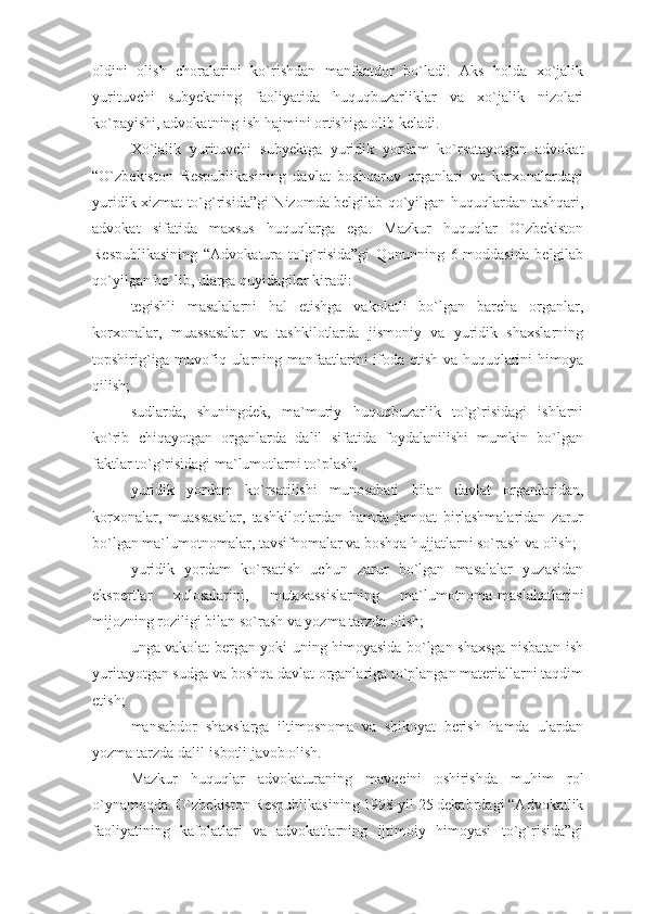 oldini   olish   choralarini   ko`rishdan   manfaatdor   bo`ladi.   Aks   holda   xo`jalik
yurituvchi   subyektning   faoliyatida   huquqbuzarliklar   va   xo`jalik   nizolari
ko`payishi, advokatning ish hajmini ortishiga olib keladi. 
Xo`jalik   yurituvchi   subyektga   yuridik   yordam   ko`rsatayotgan   advokat
“O`zbekiston   Respublikasining   davlat   boshqaruv   organlari   va   korxonalardagi
yuridik xizmat to`g`risida”gi Nizomda belgilab qo`yilgan huquqlardan tashqari,
advokat   sifatida   maxsus   huquqlarga   ega.   Mazkur   huquqlar   O`zbekiston
Respublikasining   “Advokatura   to`g`risida”gi   Qonunning   6-moddasida   belgilab
qo`yilgan bo`lib, ularga quyidagilar kiradi:
tegishli   masalalarni   hal   etishga   vakolatli   bo`lgan   barcha   organlar,
korxonalar,   muassasalar   va   tashkilotlarda   jismoniy   va   yuridik   shaxslarning
topshirig`iga muvofiq ularning manfaatlarini ifoda etish va huquqlarini himoya
qilish;
sudlarda,   shuningdek,   ma`muriy   huquqbuzarlik   to`g`risidagi   ishlarni
ko`rib   chiqayotgan   organlarda   dalil   sifatida   foydalanilishi   mumkin   bo`lgan
faktlar to`g`risidagi ma`lumotlarni to`plash;
yuridik   yordam   ko`rsatilishi   munosabati   bilan   davlat   organlaridan,
korxonalar,   muassasalar,   tashkilotlardan   hamda   jamoat   birlashmalaridan   zarur
bo`lgan ma`lumotnomalar, tavsifnomalar va boshqa hujjatlarni so`rash va olish;
yuridik   yordam   ko`rsatish   uchun   zarur   bo`lgan   masalalar   yuzasidan
ekspertlar   xulosalarini,   mutaxassislarning   ma`lumotnoma-maslahatlarini
mijozning roziligi bilan so`rash va yozma tarzda olish;
unga vakolat bergan yoki uning himoyasida bo`lgan shaxsga nisbatan ish
yuritayotgan sudga va boshqa davlat organlariga to`plangan materiallarni taqdim
etish;
mansabdor   shaxslarga   iltimosnoma   va   shikoyat   berish   hamda   ulardan
yozma tarzda dalil-isbotli javob olish.
Mazkur   huquqlar   advokaturaning   mavqeini   oshirishda   muhim   rol
o`ynamoqda. O`zbekiston Respublikasining 1998 yil 25 dekabrdagi “Advokatlik
faoliyatining   kafolatlari   va   advokatlarning   ijtimoiy   himoyasi   to`g`risida”gi 