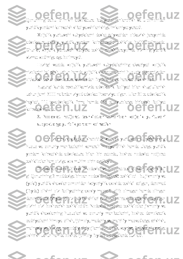 Qonunning   qabul   qilinishi   advokatura   faoliyatini   jonlantirish   va   u   tomonidan
yuridik yordami ko`rsatish sifati yaxshilanishiga imkoniyat yaratdi. 
Xo`jalik   yurituvchi   subyektlarni   davlat   ro`yxatidan   o`tkazish   jarayonida
advokatura   asosiy   yuridik   yordam   ko`rsatuvchi   tashkilot   bo`lib   qolmoqda.
Chunki,   xo`jalik   yurituvchi   subyekt   tashkil   etilish   jarayonida   o`zining   yuridik
xizmat xodimiga ega bo`lmaydi.
Hozirgi   vaqtda   xo`jalik   yurituvchi   subyektlarining   aksariyati   xo`jalik
nizolarini hal etish uchun hamda xo`jalik shartnomalarini huquqiy ekspertizadan
o`tkazish uchun advokatura xizmatidan foydalanishga harakat qilishmoqda.
Bugungi   kunda   respublikamizda   advokatlik   faoliyati   bilan   shug`ullanish
uchun jami 3000 nafardan ziyod advokat litsenziya olgan. Ular 20 ta advokatlik
hay`ati,   110   ta   advokatlik   firma   hamda   148   ta   byurolarga   birlashib   faoliyat
ko`rsatishmoqda.
3.   Nodavlat   notijorat   tashkilotlar   tomonidan   xo`jalik   yurituvchi
subyektlarga yuridik yordam ko`rsatish
Bozor   munosabatlari   sharoitida   xo`jalik   yurituvchi   subyektlarning
huquq   va   qonuniy   manfaatlarini   samarali   himoya   qilish   hamda   ularga   yuridik
yordam   ko`rsatishda   advokatura   bilan   bir   qatorda,   boshqa   nodavlat   notijorat
tashkilotlar ham o`ziga xos muhim o`rin egallaydi. 
O`zbekiston Respublikasi  “Nodavlat va notijorat tashkilotlari to`g`risida”
gi Qonunining 2-moddasiga binoan nodavlat notijorat tashkiloti - bu jismoniy va
(yoki)   yuridik   shaxslar   tomonidan   ixtiyoriylik   asosida   tashkil   etilgan,   daromad
(foyda)   olishni   o`z   faoliyatining   asosiy   maqsadi   qilib   olmagan   hamda   olingan
daromadlarni (foydani) o`z qatnashchilari (a`zolari) o`rtasida taqsimlamaydigan
o`zini   o`zi   boshqarish   tashkilotidir.   Nodavlat   notijorat   tashkilotlar   jismoniy   va
yuridik   shaxslarning   huquqlari   va   qonuniy   manfaatlarini,   boshqa   demokratik
qadriyatlarni himoya qilish, ijtimoiy, madaniy va ma`rifiy maqsadlarga erishish,
ma`naviy va boshqa nomoddiy ehtiyojlarni qondirish, xayriya faoliyatini amalga
oshirish uchun hamda boshqa ijtimoiy foydali maqsadlarda tuziladi. 