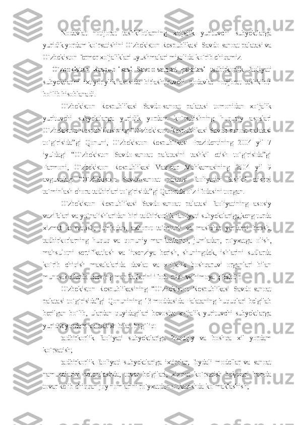 Nodavlat   notijorat   tashkilotlarning   xo`jalik   yurituvchi   subyektlarga
yuridik yordam ko`rsatishini O`zbekiston Respublikasi  Savdo-sanoat palatasi va
O`zbekiston fermer xo`jaliklari uyushmalari misolida ko`rib chiqamiz.  
O`zbekiston   Respublikasi   Savdo-sanoat   palatasi   tadbirkorlik   faoliyati
subyektlarini   ixtiyoriylik   asosida   birlashtiruvchi   nodavlat   notijorat   tashkiloti
bo`lib hisoblanadi.
O`zbekiston   Respublikasi   Savdo-sanoat   palatasi   tomonidan   xo`jalik
yurituvchi   subyektlarga   yuridik   yordam   ko`rsatishning   huquqiy   asoslari
O`zbekiston Respublikasining “O`zbekiston Respublikasi Savdo-sanoat palatasi
to`g`risida”gi   Qonuni,   O`zbekiston   Respublikasi   Prezidentining   2004   yil   7
iyuldagi   “O`zbekiston   Savdo-sanoat   palatasini   tashkil   etish   to`g`risida”gi
Farmoni,   O`zbekiston   Respublikasi   Vazirlar   Mahkamasining   2004   yil   9
avgustdagi   “O`zbekiston   Savdo-sanoat   palatasi   faoliyatini   tashkil   etishni
ta`minlash chora-tadbirlari to`g`risida”gi Qarorida o`z ifodasini topgan.
O`zbekiston   Respublikasi   Savdo-sanoat   palatasi   faoliyatining   asosiy
vazifalari va yo`nalishlaridan biri tadbirkorlik faoliyati subyektlariga keng turda
xizmat   ko`rsatish,   jumladan,   axborot   ta`minoti   va   maslahat   yordami   berish,
tadbirkorlarning   huquq   va   qonuniy   manfaatlarini,   jumladan,   ro`yxatga   olish,
mahsulotni   sertifikatlash   va   litsenziya   berish,   shuningdek,   ishlarini   sudlarda
ko`rib   chiqish   masalalarida   davlat   va   xo`jalik   boshqaruvi   organlari   bilan
munosabatlarda ularning manfaatlarini ifoda etish va himoya qilishdir.
O`zbekiston   Respublikasining   “O`zbekiston   Respublikasi   Savdo-sanoat
palatasi   to`g`risida”gi   Qonunining   13-moddasida   Palataning   huquqlari   belgilab
berilgan   bo`lib,   ulardan   quyidagilari   bevosita   xo`jalik   yurituvchi   subyektlarga
yuridik yordam ko`rsatish bilan bog`liq:
tadbirkorlik   faoliyati   subyektlariga   huquqiy   va   boshqa   xil   yordam
ko`rsatish;
tadbirkorlik   faoliyati   subyektlariga   ixtirolar,   foydali   modellar   va   sanoat
namunalarini   patentlashda,   tovar   belgilari,   xizmat   ko`rsatish   belgilari   hamda
tovar kelib chiqqan joy nomlarini ro`yxatdan o`tkazishda ko`maklashish; 