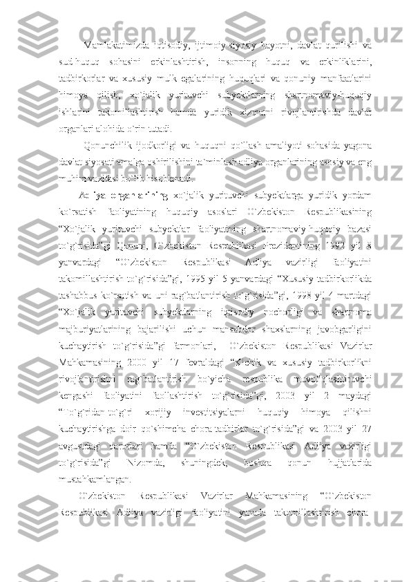 Mamlakatimizda   iqtisodiy,   ijtimoiy-siyosiy   hayotni,   davlat   qurilishi   va
sud-huquq   sohasini   erkinlashtirish,   insonning   huquq   va   erkinliklarini,
tadbirkorlar   va   xususiy   mulk   egalarining   huquqlari   va   qonuniy   manfaatlarini
himoya   qilish,   xo`jalik   yurituvchi   subyektlarning   shartnomaviy-huquqiy
ishlarini   takomillashtirish   hamda   yuridik   xizmatni   rivojlantirishda   davlat
organlari alohida o`rin tutadi. 
Qonunchilik   ijodkorligi   va   huquqni   qo`llash   amaliyoti   sohasida   yagona
davlat siyosati amalga oshirilishini ta`minlash adliya organlarining asosiy va eng
muhim vazifasi bo`lib hisoblanadi. 
Adliya   organlarining   xo`jalik   yurituvchi   subyektlarga   yuridik   yordam
ko`rsatish   faoliyatining   huquqiy   asoslari   O`zbekiston   Respublikasining
“Xo`jalik   yurituvchi   subyektlar   faoliyatining   shartnomaviy-huquqiy   bazasi
to`g`risida”gi   Qonuni,   O`zbekiston   Respublikasi   Prezidentining   1992   yil   8
yanvardagi   “O`zbekiston   Respublikasi   Adliya   vazirligi   faoliyatini
takomillashtirish   to`g`risida”gi,   1995   yil   5   yanvardagi   “Xususiy   tadbirkorlikda
tashabbus   ko`rsatish   va   uni   rag`batlantirish   to`g`risida”gi,   1998   yil   4   martdagi
“Xo`jalik   yurituvchi   subyektlarning   iqtisodiy   nochorligi   va   shartnoma
majburiyatlarining   bajarilishi   uchun   mansabdor   shaxslarning   javobgarligini
kuchaytirish   to`g`risida”gi   farmonlari,     O`zbekiston   Respublikasi   Vazirlar
Mahkamasining   2000   yil   17   fevraldagi   “Kichik   va   xususiy   tadbirkorlikni
rivojlantirishni   rag`batlantirish   bo`yicha   respublika   muvofiqlashtiruvchi
kengashi   faoliyatini   faollashtirish   to`g`risida”gi,   2003   yil   2   maydagi
“To`g`ridan-to`g`ri   xorijiy   investitsiyalarni   huquqiy   himoya   qilishni
kuchaytirishga   doir   qo`shimcha   chora-tadbirlar   to`g`risida”gi   va   2003   yil   27
avgustdagi   qarorlari   hamda   “O`zbekiston   Respublikasi   Adliya   vazirligi
to`g`risida”gi   Nizomda,   shuningdek,   boshqa   qonun   hujjatlarida
mustahkamlangan. 
O`zbekiston   Respublikasi   Vazirlar   Mahkamasining   “O`zbekiston
Respublikasi   Adliya   vazirligi   faoliyatini   yanada   takomillashtirish   chora- 