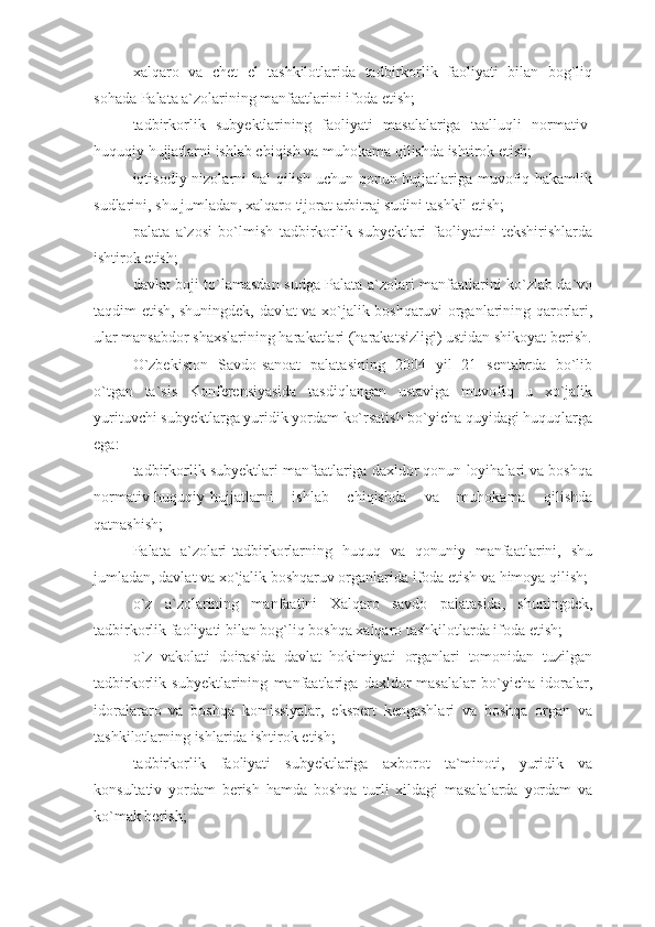 xalqaro   va   chet   el   tashkilotlarida   tadbirkorlik   faoliyati   bilan   bog`liq
sohada Palata a`zolarining manfaatlarini ifoda etish;
tadbirkorlik   subyektlarining   faoliyati   masalalariga   taalluqli   normativ-
huquqiy hujjatlarni ishlab chiqish va muhokama qilishda ishtirok etish;
iqtisodiy nizolarni hal qilish uchun qonun hujjatlariga muvofiq hakamlik
sudlarini, shu jumladan, xalqaro tijorat arbitraj sudini tashkil etish;
palata   a`zosi   bo`lmish   tadbirkorlik   subyektlari   faoliyatini   tekshirishlarda
ishtirok etish;
davlat boji to`lamasdan sudga Palata a`zolari manfaatlarini ko`zlab da`vo
taqdim etish, shuningdek, davlat va xo`jalik boshqaruvi organlarining qarorlari,
ular mansabdor shaxslarining harakatlari (harakatsizligi) ustidan shikoyat berish.
O`zbekiston   Savdo-sanoat   palatasining   2004   yil   21   sentabrda   bo`lib
o`tgan   ta`sis   Konferensiyasida   tasdiqlangan   ustaviga   muvofiq   u   xo`jalik
yurituvchi subyektlarga yuridik yordam ko`rsatish bo`yicha quyidagi huquqlarga
ega: 
tadbirkorlik subyektlari manfaatlariga daxldor qonun loyihalari va boshqa
normativ-huquqiy hujjatlarni   ishlab   chiqishda   va   muhokama   qilishda
qatnashish; 
Palata   a`zolari-tadbirkorlarning   huquq   va   qonuniy   manfaatlarini,   shu
jumladan, davlat va xo`jalik boshqaruv organlarida ifoda etish va himoya qilish;
o`z   a`zolarining   manfaatini   Xalqaro   savdo   palatasida,   shuningdek,
tadbirkorlik faoliyati bilan bog`liq boshqa xalqaro tashkilotlarda ifoda etish;
o`z   vakolati   doirasida   davlat   hokimiyati   organlari   tomonidan   tuzilgan
tadbirkorlik   subyektlarining   manfaatlariga   daxldor   masalalar   bo`yicha   idoralar,
idoralararo   va   boshqa   komissiyalar,   ekspert   kengashlari   va   boshqa   organ   va
tashkilotlarning ishlarida ishtirok etish;
tadbirkorlik   faoliyati   subyektlariga   axborot   ta`minoti,   yuridik   va
konsultativ   yordam   berish   hamda   boshqa   turli   xildagi   masalalarda   yordam   va
ko`mak berish; 