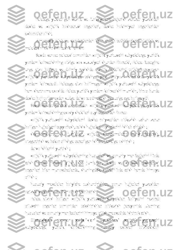 Palataga   yuklatilgan   vazifa   va   funksiyalarni   bajarish   zarurati   yuzasidan
davlat   va   xo`jalik   boshqaruvi   organlari,   davlat   hokimiyati   organlaridan
axborotlar olish;
zamonaviy   talab   va   standartlardan   kelib   chiqib   tadbirkorlarni   o`qitish   va
malakasini oshirishni tashkil qilish.
Savdo-sanoat palatasi tomonidan xo`jalik yurituvchi subyektlarga yuridik
yordam  ko`rsatishning  o`ziga xos  xususiyati  shundan iboratki, Palata faqatgina
unga   a`zo   bo`lgan   va   doimiy   ravishda   a`zolik   badallarini   to`lab   borayotgan
xo`jalik   yurituvchi   subyektlarga   tekinga   yoki   imtiyozli   shartlarda   yuridik
yordam   ko`rsatadi.   Palataga   a`zo   bo`lmagan   xo`jalik   yurituvchi   subyektlarga
ham shartnoma asosida Palata yuridik yordam ko`rsatishi mumkin, biroq bunda
davlat boji to`lamasdan sudga da`vo taqdim etish huquqiga ega bo`lmaydi.
Savdo-sanoat   palatasi   tomonidan   xo`jalik   yurituvchi   subyektlarga   yuridik
yordam ko`rsatishning asosiy shakllari quyidagilardan iborat:
xo`jalik   yurituvchi   subyektlarni   davlat   ro`yxatidan   o`tkazish   uchun   zarur
bo`lgan hujjatlarni tayyorlash, ta`sis hujjatlari loyihalarini ishlab chiqish ;
shartnomalarni,   shu   jumladan,   xo`jalik   shartnomalarini   tuzish,   bajarish,
o`zgartirish va bekor qilishga qaratilgan ishlarni amalga oshirish ;
da`vo ishlarini yuritish ;
xo`jalik  yurituvchi   subyektlarning  huquqlari   va  qonuniy  manfaatlarini  ifoda
etish   hamda   himoya   qilish,   shu   jumladan,   davlat   va   xo`jalik   boshqaruvi
organlari   bilan   munosabatlarda,   shuningdek,   sudda   ifoda   etish   hamda   himoya
qilish ;
huquqiy   masalalar   bo`yicha   tushuntirishlar,   qonun   hujjatlari   yuzasidan
og`zaki va yozma ma`lumotnomalar berish;
Palata   a`zosi   bo`lgan   xo`jalik   yurituvchi   subyektlar   faoliyatini   nazorat
qiluvchi   organlar   tomonidan   tekshirishlar   o`tkazish   jarayonida   ularning
huquqlari va qonuniy manfaatlarini himoya qilish maqsadida ishtirok etish.
O`zbekiston   Fermer   xo`jaliklari   uyushmasi   xo`jalik   yurituvchi
subyektlarga   yuridik   ko`rsatishining   huquqiy   asoslari   O`zbekiston 